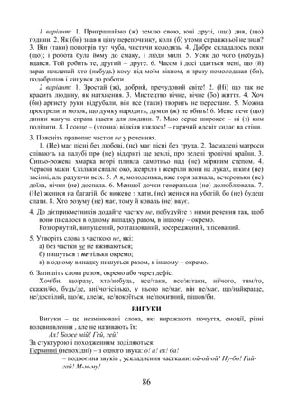 86
1 варіант: 1. Прикрашаймо (ж) землю свою, юні друзі, (що) дня, (що)
години. 2. Як (би) знав я ціну перепочинку, коли (б) утоми справжньої не знав?
3. Він (таки) попогрів тут чуба, чистячи колодязь. 4. Добре складалось поки
(що); і робота була йому до смаку, і люди милі. 5. Усяк до чого (небудь)
вдався. Той робить те, другий – друге. 6. Часом і досі здається мені, що (й)
зараз поклепай хто (небудь) косу під моїм вікном, я зразу помолодшав (би),
подобрішав і кинувся до роботи.
2 варіант: 1. Зростай (ж), добрий, пречудовий світе! 2. (Ні) що так не
красить людину, як натхнення. 3. Мистецтво вічне, вічне (бо) життя. 4. Хоч
(би) артисту руки відрубали, він все (таки) творить не перестане. 5. Можна
прострелити мозок, що думку народить, думки (ж) не вбить! 6. Мене пече (що)
днини жагуча спрага щастя для людини. 7. Маю серце широкеє – ні (з) ким
поділити. 8. І сонце – (хтозна) відкіля взялось! – гарячий одсвіт кидає на стіни.
3. Поясніть правопис частки не у реченнях.
1. (Не) має пісні без любові, (не) має пісні без труда. 2. Засмалені матроси
співають на палубі про (не) відкриті ще землі, про зелені тропічні країни. 3.
Синьо-рожева хмарка вгорі пливла самотньо над (не) міряним степом. 4.
Червоні маки! Скільки сягало око, жевріли і жевріли вони на луках, ніким (не)
засіяні, але радуючи всіх. 5. А я, молоденька, вже горя зазнала, вечероньки (не)
доїла, нічки (не) доспала. 6. Меншої дочки генеральша (не) долюблювала. 7.
(Не) женися на багатій, бо вижене з хати, (не) женися на убогій, бо (не) будеш
спати. 8. Хто розуму (не) має, тому й коваль (не) вкує.
4. До дієприкметників додайте частку не, побудуйте з ними речення так, щоб
воно писалося в одному випадку разом, в іншому – окремо.
Розгорнутий, випущений, розташований, зосереджений, зіпсований.
5. Утворіть слова з часткою не, які:
а) без частки не не вживаються;
б) пишуться з не тільки окремо;
в) в одному випадку пишуться разом, в іншому – окремо.
6. Запишіть слова разом, окремо або через дефіс.
Хоч/би, що/разу, хто/небудь, все/таки, все/ж/таки, ні/чого, тим/то,
скажи/бо, будь/де, ані/чогісінько, у нього не/має, він не/має, що/найкраще,
не/доспілий, що/ж, але/ж, не/покоїться, не/похитний, пішов/би.
ВИГУКИ
Вигуки – це незмінювані слова, які виражають почуття, емоції, різні
волевиявлення , але не називають їх:
Ах! Боже мій! Гей, гей!
За стуктурою і походженням поділяються:
Первинні (непохідні) – з одного звука: о! а! ех! ба!
– подвоєння звуків , ускладнення частками: ой-ой-ой! Ну-бо! Гай-
гай! М-м-му!
 