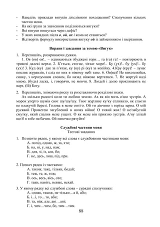88
- Наведіть приклади вигуків дієслівного походження? Сполучення кількох
частин мови.
- На які групи за значенням поділяються вигуки?
- Які вигуки пишуться через дефіс?
- У яких випадках після о, ой, ох і кома не ставиться?
- Відтворіть формулу використання вигуку ой із займенником і звертанням.
Вправи і завдання за темою «Вигук»
1. Перепишіть, розкриваючи дужки.
1. Ов (ов) ов!.. – одзиваються збуджені гори… га (га) га! – повторюють в
тривозі далекі верхи. 2. Б’ється, стогне, зітхає море!.. Бу (ух)!.. бу (ух)!.. бу
(ух)! 3. Куд (ку) дак за п’ятак, ку (ку) рі (ку) за копійку. 4.Кру (кру)! – лунає
поклик журавлів, і слід по них в німому небі тане. 6. Ов(ва)! Не вихоплюйся,
синку, з нерозумним словом, бо назад ніяково вертатися. 7. Не жартуй наді
мною, (будь) ласка, і, говорячи, не мовчи. 8. Людей і долю проклинають не
варт, (їй) Богу.
2. Перепишіть, знімаючи риску та розставляючи розділові знаки.
Ах скільки радості коли ти любиш землю. Ах як він мить о/цю зустрів. А
морок уперто шумів своє шу/шу/шу. Твоє журливе ку/ку спливало, як сльози
не плакучій березі. Голова в мене ого/го. Ой ти дівчино з горіха зерна. О мій
русявий Прометею загублений в ночах війни! О тихий жах! О не/забутній
смутку, який спалив мене ущент. О як мене він приязно зустрів. А/ну злізай
що/б я тебе не/бачив. Ой ненечко рятуйте!
Службові частини мови
Тестові завдання
1. Позначте рядок, у якому всі слова є службовими частинами мови:
А. попід, однак, ж, за, хто;
Б. на, ні, у, над, нам;
В. для, зі, із, але, бо;
Г. не, десь, лиш, під, при.
2. Познач рядок із частками:
А. також, таке, тільки, бодай;
Б. теж, те, ж, тож;
В. ось, весь, вісь, ото;
Г. таки, навіть, невже, нехай.
3. У якому рядку всі службові слова – сурядні сполучники:
А. однак, також, не тільки…а й, або;
Б. і...і, то…то, аби;
В. та, ніж, але, ані…ані;
Г. і, чим…чим, бо, тим…тим.
 