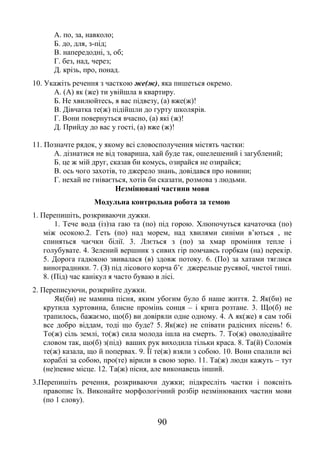 90
А. по, за, навколо;
Б. до, для, з-під;
В. напередодні, з, об;
Г. без, над, через;
Д. крізь, про, понад.
10. Укажіть речення з часткою же(ж), яка пишеться окремо.
А. (А) як (же) ти увійшла в квартиру.
Б. Не хвилюйтесь, я вас підвезу, (а) вже(ж)!
В. Дівчатка те(ж) підійшли до гурту школярів.
Г. Вони повернуться вчасно, (а) які (ж)!
Д. Прийду до вас у гості, (а) вже (ж)!
11. Позначте рядок, у якому всі словосполучення містять частки:
А. дізнатися не від товариша, хай буде так, ошелешений і загублений;
Б. це ж мій друг, сказав би комусь, озирайся не озирайся;
В. ось чого захотів, то джерело знань, довідався про новини;
Г. нехай не гнівається, хотів би сказати, розмова з людьми.
Незмінювані частини мови
Модульна контрольна робота за темою
1. Перепишіть, розкриваючи дужки.
1. Тече вода (із)за гаю та (по) під горою. Хлюпочуться качаточка (по)
між осокою.2. Геть (по) над морем, над хвилями синіми в’ються , не
спиняться чаєчки білії. 3. Ллється з (по) за хмар проміння тепле і
голубувате. 4. Зелений вершник з сивих гір помчавсь горбкам (на) перекір.
5. Дорога гадюкою звивалася (в) здовж потоку. 6. (По) за хатами тяглися
виноградники. 7. (З) під лісового корча б’є джерельце русявої, чистої тиші.
8. (Під) час канікул я часто буваю в лісі.
2. Переписуючи, розкрийте дужки.
Як(би) не мамина пісня, яким убогим було б наше життя. 2. Як(би) не
крутила хуртовина, блисне промінь сонця – і крига розтане. 3. Що(б) не
трапилось, бажаємо, що(б) ви довіряли одне одному. 4. А як(же) я сам тобі
все добро віддам, тоді що буде? 5. Як(же) не співати радісних пісень! 6.
То(ж) сіль землі, то(ж) сила молода ішла на смерть. 7. То(ж) оволодівайте
словом так, що(б) з(під) ваших рук виходила тільки краса. 8. Та(й) Соломія
те(ж) казала, що й попервах. 9. Її те(ж) взяли з собою. 10. Вони спалили всі
кораблі за собою, про(те) вірили в свою зорю. 11. Та(ж) люди кажуть – тут
(не)певне місце. 12. Та(ж) пісня, але виконавець інший.
3.Перепишіть речення, розкриваючи дужки; підкресліть частки і поясніть
правопис їх. Виконайте морфологічний розбір незмінюваних частин мови
(по 1 слову).
 