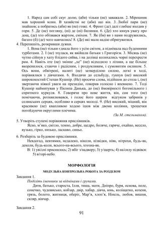 91
1. Народ сам собі скує долю, (аби) тільки (не) заважали. 2. Мірошник
мав хороший млин. В хазяйстві не (аби) що він. 3. Любої пари (не)
знайшов; а побратись (аби) як (не) гоже. 4. Фронт (де) далі глибше входив у
гори. 5. Де (не) погляну, (ні) де (ні) билинки. 6. (Де) хто кинув увагу про
дощ, (де) хто обізвався жартом, сміхом. 7. Як (би) ви з нами подружились,
багато (б) (де) чого навчились! 8. (Де) які мали надію обрятуватися.
4. Перепишіть, розкривши дужки.
1. Вона (не) тільки єднала його з усім світом, а піднімала над буденними
турботами. 2. І (не) зчулася, як ввійшли батьки з Григорієм. 3. Місяць (не)
чутно сійнув у хату блідого сяйва, і на долівці колихались чорні перехрестя
рам. 4. Навіть оте (не) змінне „хе” (не) відходило з літами, а ще більше
вкоренилося, стаючи і радісним, і роздумливим, і сумовитим окликом. 5.
Ось вони, обвітрені, налиті (не) затверділою силою, легкі в ході,
порівнялися з дівчатами. 6. Входячи до сельбуду, гукнув (не) високий
ширококостий Степан Кушнір. (Не) просячи слова, підійшов до стола і, (не)
звертаючи ніякої уваги на президію, говорив голосно і впевнено. 7. Тоді
Кушнір наймитував у Пилипа Данька, до (не) ймовірності богомільного і
спритного куркуля. 8. Говорячи про нове життя, він, сам того (не)
помічаючи, розхвилювався, і голос його щирим відгуком забринів у
селянських серцях, особливо в серцях молоді. 9. (Не) високий, міцний, він
красивою (не) квапливою ходою ішов між двома коліями, трошечки
погойдуючи округлими плечима.
(За М. стельмахом).
5. Утворіть ступені порівняння прислівників.
Ясно, м’яко, світло, темно, добре, щедро, боляче, гаряче, охайно, весело,
вузько, гірко, низько, ласкаво, синьо.
6. Розберіть за будовою прислівники.
Невдогад, невтямки, недалеко, ніколи, нізвідки, ніяк, нітрохи, будь-як,
деколи, будь-коли, всього-на-всього, хтозна-як.
В: 1) уві/сні приснилось; 2) вбіг з/надвору; 3) у/щерть; 4) на/силу підвівся:
5) в/горі-небо.
МОРФОЛОГІЯ
МОДУЛЬНА КОНТРОЛЬНА РОБОТА ЗА РОЗДІЛОМ
Завдання 1.
Поділіть іменники за відмінами і групами.
Дитя, батько, староста, Ілля, тиша, мати, Дніпро, буря, основа, поле,
сонечко, чудовисько, кобзар, двір, хабар, дівча, юнь, коліщатко, козеня,
грязь, болото, житниця, оберіг, Мар’я, хлоп’я, Нінель, любов, вишня,
скляр, вівчар.
Завдання 2.
 
