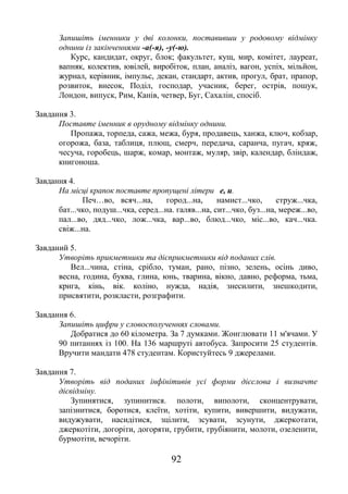 92
Запишіть іменники у дві колонки, поставивши у родовому відмінку
однини із закінченнями -а(-я), -у(-ю).
Курс, кандидат, округ, блок; факультет, кущ, мир, комітет, лауреат,
вапняк, колектив, ювілей, виробіток, план, аналіз, вагон, успіх, мільйон,
журнал, керівник, імпульс, декан, стандарт, актив, прогул, брат, прапор,
розвиток, внесок, Поділ, господар, учасник, берег, острів, пошук,
Лондон, випуск, Рим, Канів, четвер, Буг, Сахалін, спосіб.
Завдання 3.
Поставте іменник в орудному відмінку однини.
Пропажа, торпеда, сажа, межа, буря, продавець, ханжа, ключ, кобзар,
огорожа, база, таблиця, плющ, смерч, передача, саранча, пугач, кряж,
чесуча, горобець, шарж, комар, монтаж, муляр, звір, календар, бліндаж,
книгоноша.
Завдання 4.
На місці крапок поставте пропущені літери е, и.
Печ…во, всяч...на, город...на, намист...чко, струж...чка,
бат...чко, подуш...чка, серед...на. галяв...на, сит...чко, буз...на, мереж...во,
пал...во, дяд...чко, лож...чка, вар...во, блюд...чко, міс...во, кач...чка.
свіж...на.
Завданий 5.
Утворіть прикметники та дієприкметники від поданих слів.
Вел...чина, стіна, срібло, туман, рано, пізно, зелень, осінь диво,
весна, година, буква, глина, юнь, тварина, вікно, давно, реформа, тьма,
крига, кінь, вік. коліно, нужда, надія, знесилити, знешкодити,
присвятити, розкласти, розграфити.
Завдання 6.
Запишіть цифри у словосполученнях словами.
Добратися до 60 кілометра. За 7 думками. Жонглювати 11 м'ячами. У
90 питаннях із 100. На 136 маршруті автобуса. Запросити 25 студентів.
Вручити мандати 478 студентам. Користуйтесь 9 джерелами.
Завдання 7.
Утворіть від поданих інфінітивів усі форми дієслова і визначте
дієвідміну.
Зупинятися, зупинитися. полоти, виполоти, сконцентрувати,
запізнитися, боротися, клеїти, хотіти, купити, вивершити, видужати,
видужувати, насидітися, зцілити, зсувати, зсунути, джеркотати,
джеркотіти, догоріти, догоряти, грубити, грубіянити, молоти, озеленити,
бурмотіти, вечоріти.
 