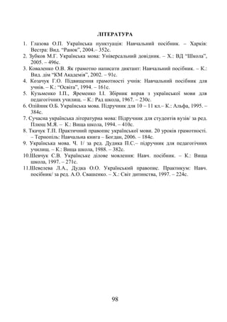 98
ЛІТЕРАТУРА
1. Глазова О.П. Українська пунктуація: Навчальний посібник. – Харків:
Вестра: Вид. “Ранок”, 2004.– 352с.
2. Зубков М.Г. Українська мова: Універсальний довідник. – Х.: ВД “Школа”,
2005. – 496с.
3. Коваленко О.В. Як грамотно написати диктант: Навчальний посібник. – К.:
Вид. дім “КМ Академія”, 2002. – 91с.
4. Козачук Г.О. Підвищення грамотності учнів: Навчальний посібник для
учнів. – К.: “Освіта”, 1994. – 161с.
5. Кузьменко І.П., Яременко І.І. Збірник вправ з української мови для
педагогічних училищ. – К.: Рад школа, 1967. – 230с.
6. Олійник О.Б. Українська мова. Підручник для 10 – 11 кл.– К.: Альфа, 1995. –
384с.
7. Сучасна українська літературна мова: Підручник для студентів вузів/ за ред.
Плющ М.Я. – К.: Вища школа, 1994. – 410с.
8. Ткачук Т.П. Практичний правопис української мови. 20 уроків грамотності.
– Тернопіль: Навчальна книга – Богдан, 2006. – 184с.
9. Українська мова. Ч. 1/ за ред. Дудика П.С.– підручник для педагогічних
училищ. – К.: Вища школа, 1988. – 382с.
10.Шевчук С.В. Українське ділове мовлення: Навч. посібник. – К.: Вища
школа, 1997. – 271с.
11.Шевелева Л.А., Дудка О.О. Український правопис. Практикум: Навч.
посібник/ за ред. А.О. Свашенко. – Х.: Світ дитинства, 1997. – 224с.
 