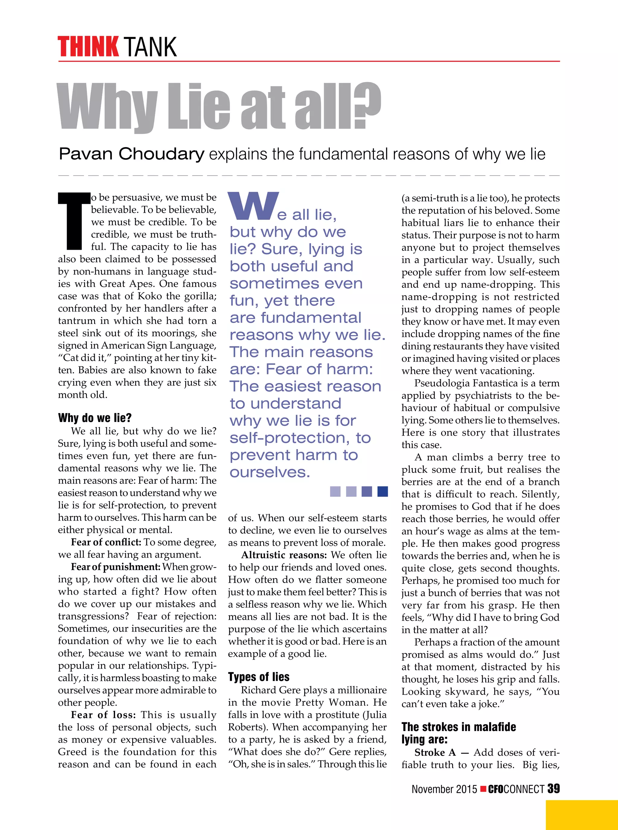 November 2015  CFOCONNECT 39
think tank
(a semi-truth is a lie too), he protects
the reputation of his beloved. Some
habitual liars lie to enhance their
status. Their purpose is not to harm
anyone but to project themselves
in a particular way. Usually, such
people suffer from low self-esteem
and end up name-dropping. This
name-dropping is not restricted
just to dropping names of people
they know or have met. It may even
include dropping names of the fine
dining restaurants they have visited
or imagined having visited or places
where they went vacationing.
Pseudologia Fantastica is a term
applied by psychiatrists to the be-
haviour of habitual or compulsive
lying. Some others lie to themselves.
Here is one story that illustrates
this case.
A man climbs a berry tree to
pluck some fruit, but realises the
berries are at the end of a branch
that is difficult to reach. Silently,
he promises to God that if he does
reach those berries, he would offer
an hour’s wage as alms at the tem-
ple. He then makes good progress
towards the berries and, when he is
quite close, gets second thoughts.
Perhaps, he promised too much for
just a bunch of berries that was not
very far from his grasp. He then
feels, “Why did I have to bring God
in the matter at all?
Perhaps a fraction of the amount
promised as alms would do.” Just
at that moment, distracted by his
thought, he loses his grip and falls.
Looking skyward, he says, “You
can’t even take a joke.”
The strokes in malafide
lying are:
Stroke A — Add doses of veri-
fiable truth to your lies. Big lies,
T
o be persuasive, we must be
believable. To be believable,
we must be credible. To be
credible, we must be truth-
ful. The capacity to lie has
also been claimed to be possessed
by non-humans in language stud-
ies with Great Apes. One famous
case was that of Koko the gorilla;
confronted by her handlers after a
tantrum in which she had torn a
steel sink out of its moorings, she
signed in American Sign Language,
“Cat did it,” pointing at her tiny kit-
ten. Babies are also known to fake
crying even when they are just six
month old.
Why do we lie?
We all lie, but why do we lie?
Sure, lying is both useful and some-
times even fun, yet there are fun-
damental reasons why we lie. The
main reasons are: Fear of harm: The
easiest reason to understand why we
lie is for self-protection, to prevent
harm to ourselves. This harm can be
either physical or mental.
Fear of conflict: To some degree,
we all fear having an argument.
Fear of punishment:Whengrow-
ing up, how often did we lie about
who started a fight? How often
do we cover up our mistakes and
transgressions? Fear of rejection:
Sometimes, our insecurities are the
foundation of why we lie to each
other, because we want to remain
popular in our relationships. Typi-
cally, it is harmless boasting to make
ourselves appear more admirable to
other people.
Fear of loss: This is usually
the loss of personal objects, such
as money or expensive valuables.
Greed is the foundation for this
reason and can be found in each
Pavan Choudary explains the fundamental reasons of why we lie
WhyLieatall?
We all lie,
but why do we
lie? Sure, lying is
both useful and
sometimes even
fun, yet there
are fundamental
reasons why we lie.
The main reasons
are: Fear of harm:
The easiest reason
to understand
why we lie is for
self-protection, to
prevent harm to
ourselves.
of us. When our self-esteem starts
to decline, we even lie to ourselves
as means to prevent loss of morale.
Altruistic reasons: We often lie
to help our friends and loved ones.
How often do we flatter someone
just to make them feel better? This is
a selfless reason why we lie. Which
means all lies are not bad. It is the
purpose of the lie which ascertains
whether it is good or bad. Here is an
example of a good lie.
Types of lies
Richard Gere plays a millionaire
in the movie Pretty Woman. He
falls in love with a prostitute (Julia
Roberts). When accompanying her
to a party, he is asked by a friend,
“What does she do?” Gere replies,
“Oh, she is in sales.” Through this lie
 
