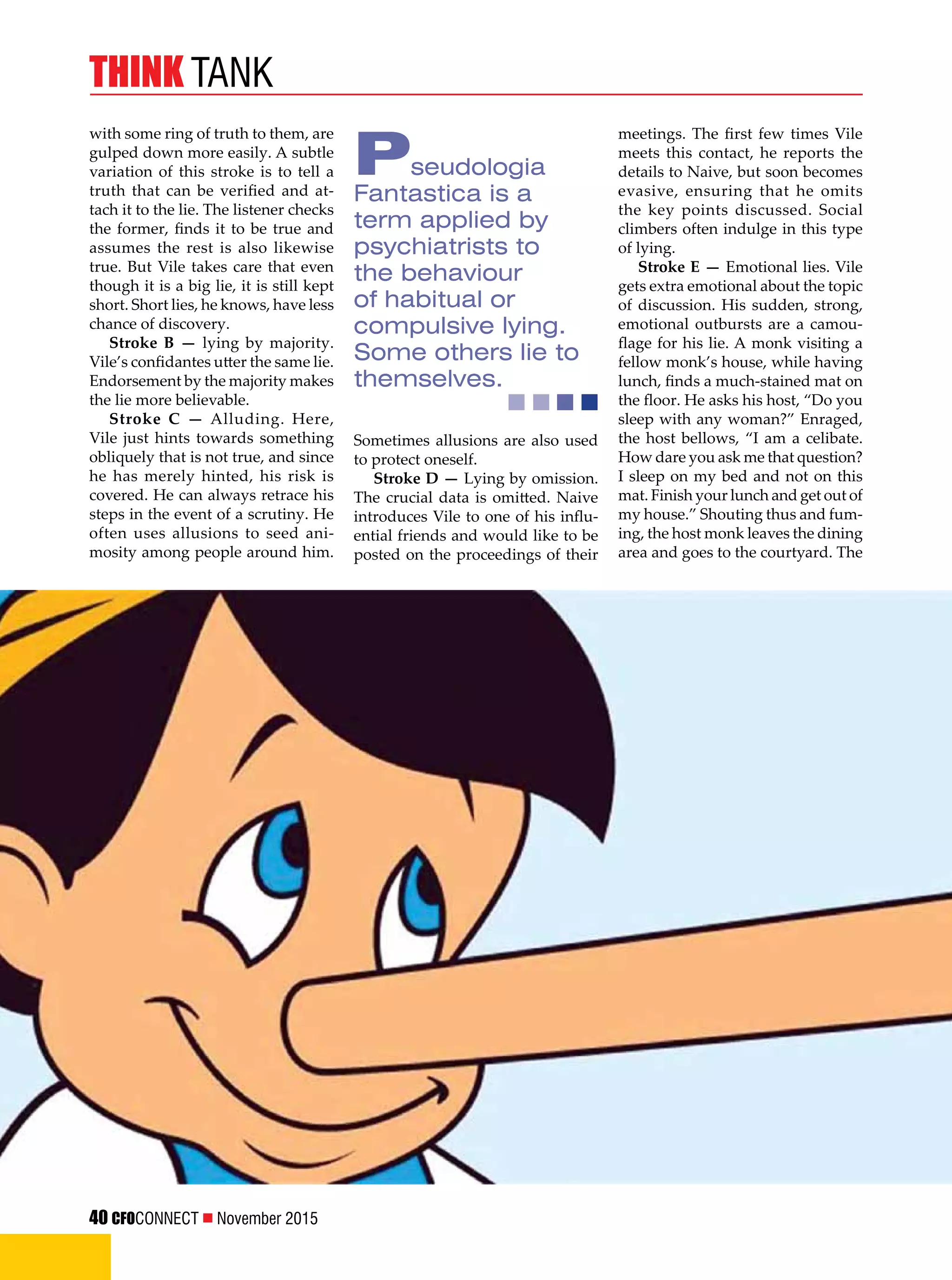 40 CFOCONNECT  November 2015
think tank
with some ring of truth to them, are
gulped down more easily. A subtle
variation of this stroke is to tell a
truth that can be verified and at-
tach it to the lie. The listener checks
the former, finds it to be true and
assumes the rest is also likewise
true. But Vile takes care that even
though it is a big lie, it is still kept
short. Short lies, he knows, have less
chance of discovery.
Stroke B — lying by majority.
Vile’s confidantes utter the same lie.
Endorsement by the majority makes
the lie more believable.
Stroke C — Alluding. Here,
Vile just hints towards something
obliquely that is not true, and since
he has merely hinted, his risk is
covered. He can always retrace his
steps in the event of a scrutiny. He
often uses allusions to seed ani-
mosity among people around him.
Sometimes allusions are also used
to protect oneself.
Stroke D — Lying by omission.
The crucial data is omitted. Naive
introduces Vile to one of his influ-
ential friends and would like to be
posted on the proceedings of their
meetings. The first few times Vile
meets this contact, he reports the
details to Naive, but soon becomes
evasive, ensuring that he omits
the key points discussed. Social
climbers often indulge in this type
of lying.
Stroke E — Emotional lies. Vile
gets extra emotional about the topic
of discussion. His sudden, strong,
emotional outbursts are a camou-
flage for his lie. A monk visiting a
fellow monk’s house, while having
lunch, finds a much-stained mat on
the floor. He asks his host, “Do you
sleep with any woman?” Enraged,
the host bellows, “I am a celibate.
How dare you ask me that question?
I sleep on my bed and not on this
mat. Finish your lunch and get out of
my house.” Shouting thus and fum-
ing, the host monk leaves the dining
area and goes to the courtyard. The
Pseudologia
Fantastica is a
term applied by
psychiatrists to
the behaviour
of habitual or
compulsive lying.
Some others lie to
themselves.
 
