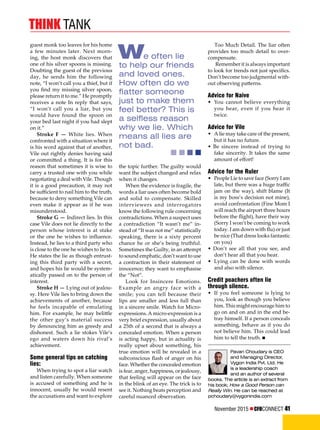 November 2015  CFOCONNECT 41
think tank
We often lie
to help our friends
and loved ones.
How often do we
flatter someone
just to make them
feel better? This is
a selfless reason
why we lie. Which
means all lies are
not bad.
Pavan Choudary is CEO
and Managing Director,
Vygon India Pvt. Ltd. He
is a leadership coach
and an author of several
books. The article is an extract from
his book; How a Good Person can
Really Win. He can be reached at
pchoudary@vygonindia.com
guest monk too leaves for his home
a few minutes later. Next morn-
ing, the host monk discovers that
one of his silver spoons is missing.
Doubting the guest of the previous
day, he sends him the following
note, “I won’t call you a thief, but if
you find my missing silver spoon,
please return it to me.” He promptly
receives a note In reply that says,
“I won’t call you a liar, but you
would have found the spoon on
your bed last night if you had slept
on it.”
Stroke F — White lies. When
confronted with a situation where it
is his word against that of another,
Vile out rightly denies having said
or committed a thing. It is for this
reason that sometimes it is wise to
carry a trusted one with you while
negotiating a deal with Vile. Though
it is a good precaution, it may not
be sufficient to nail him to the truth,
because to deny something Vile can
even make it appear as if he was
misunderstood.
Stroke G — Indirect lies. In this
case Vile does not lie directly to the
person whose interest is at stake
or the one he wishes to influence.
Instead, he lies to a third party who
is close to the one he wishes to lie to.
He states the lie as though entrust-
ing this third party with a secret,
and hopes his lie would be system-
atically passed on to the person of
interest.
Stroke H — Lying out of jealou-
sy. Here Vile lies to bring down the
achievements of another, because
he feels incapable of emulating
him. For example, he may belittle
the other guy’s material success
by denouncing him as greedy and
dishonest. Such a lie stokes Vile’s
ego and waters down his rival’s
achievement.
Some general tips on catching
lies:
When trying to spot a liar watch
and listen carefully. When someone
is accused of something and he is
innocent, usually he would resent
the accusations and want to explore
the topic further. The guilty would
want the subject changed and relax
when it changes.
When the evidence is fragile, the
words a liar uses often become bold
and solid to compensate. Skilled
interviewers and interrogators
know the following rule concerning
contradictions. When a suspect uses
a contradiction “It wasn’t me” in-
stead of “It was not me” statistically
speaking, there is a sixty percent
chance he or she’s being truthful.
Sometimes the Guilty, in an attempt
to sound emphatic, don’t want to use
a contraction in their statement of
innocence; they want to emphasise
the “Not”.
Look for Insincere Emotions.
Example an angry face with a
smile; you can tell because their
lips are smaller and less full than
in a sincere smile. Watch for Micro-
expressions.A micro-expression is a
very brief expression, usually about
a 25th of a second that is always a
concealed emotion. When a person
is acting happy, but in actuality is
really upset about something, his
true emotion will be revealed in a
subconscious flash of anger on his
face. Whether the concealed emotion
is fear, anger, happiness, or jealousy,
that feeling will appear on the face
in the blink of an eye. The trick is to
see it. Nothing beats perception and
careful nuanced observation.
Too Much Detail. The liar often
provides too much detail to over-
compensate.
Remember it is always important
to look for trends not just specifics.
Don’t become too judgmental with-
out observing patterns.
Advice for Naive
• 	You cannot believe everything
you hear, even if you hear it
twice.
Advice for Vile
• 	A lie may take care of the present,
but it has no future.
• Be sincere instead of trying to
fake sincerity. It takes the same
amount of effort!
Advice for the Ruler
• 	People Lie to save face (Sorry I am
late, but there was a huge traffic
jam on the way), shift blame (It
is my boss’s decision not mine),
avoid confrontation (Fine Mom I
will reach the airport three hours
before the flight), have their way
(Sorry I won’t be coming to work
today. I am down with flu) or just
be nice (That dress looks fantastic
on you)
• Don’t see all that you see, and
don’t hear all that you hear.
• 	Lying can be done with words
and also with silence.
Credit poachers often lie
through silence.
• 	If you feel someone is lying to
you, look as though you believe
him. This might encourage him to
go on and on and in the end be-
tray himself. If a person conceals
something, behave as if you do
not believe him. This could lead
him to tell the truth. n
 