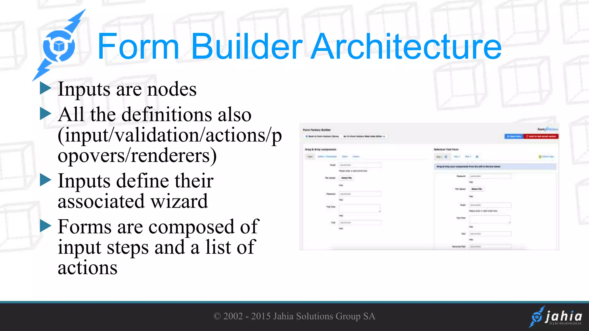 Inputs are nodes
All the definitions also
(input/validation/actions/p
opovers/renderers)
Inputs define their
associated wizard
Forms are composed of
input steps and a list of
actions
© 2002 - 2015 Jahia Solutions Group SA
Form Builder Architecture