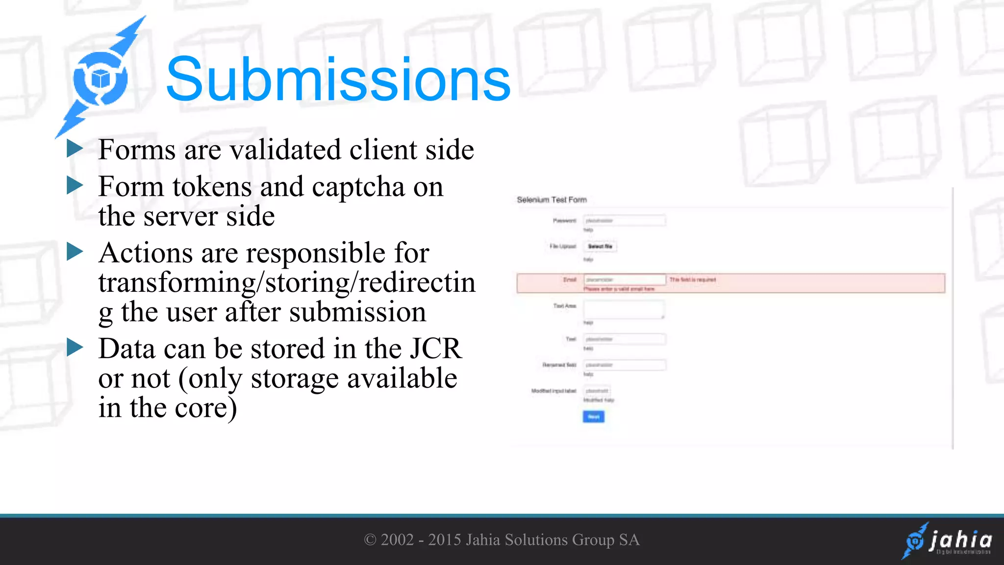  Forms are validated client side
Form tokens and captcha on
the server side
Actions are responsible for
transforming/storing/redirectin
g the user after submission
Data can be stored in the JCR
or not (only storage available
in the core)
© 2002 - 2015 Jahia Solutions Group SA
Submissions
