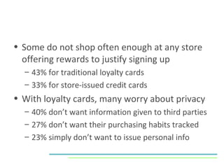 Some do not shop often enough at any store offering rewards to justify signing up 43% for traditional loyalty cards 33% for store-issued credit cards With loyalty cards, many worry about privacy 40% don’t want information given to third parties 27% don’t want their purchasing habits tracked 23% simply don’t want to issue personal info 