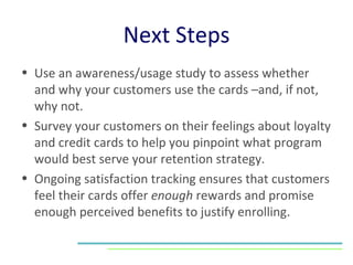 Next Steps Use an awareness/usage study to assess whether and why your customers use the cards –and, if not, why not. Survey your customers on their feelings about loyalty and credit cards to help you pinpoint what program would best serve your retention strategy.  Ongoing satisfaction tracking ensures that customers feel their cards offer  enough  rewards and promise enough perceived benefits to justify enrolling. 