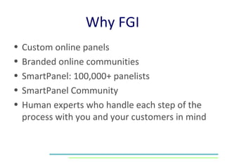 Why FGI Custom online panels Branded online communities SmartPanel: 100,000+ panelists SmartPanel Community Human experts who handle each step of the process with you and your customers in mind 