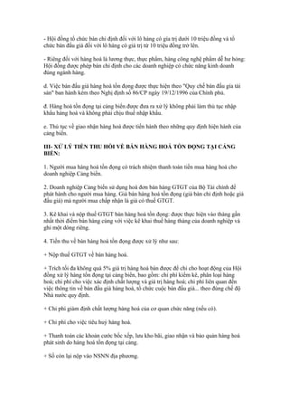 - Hội đồng tổ chức bán chỉ định đối với lô hàng có gía trị dưới 10 triệu đồng và tổ
chức bán đấu giá đối với lô hàng có giá trị từ 10 triệu đồng trở lên.

- Riêng đối với hàng hoá là lương thực, thực phẩm, hàng công nghệ phẩm dễ hư hỏng:
Hội đồng được phép bán chỉ định cho các doanh nghiệp có chức năng kinh doanh
đúng ngành hàng.

d. Việc bán đấu giá hàng hoá tồn đọng được thực hiện theo "Quy chế bán đấu gía tài
sản" ban hành kèm theo Nghị định số 86/CP ngày 19/12/1996 của Chính phủ.

đ. Hàng hoá tồn đọng tại cảng biển được đưa ra xử lý không phải làm thủ tục nhập
khẩu hàng hoá và không phải chịu thuế nhập khẩu.

e. Thủ tục về giao nhận hàng hoá được tiến hành theo những quy định hiện hành của
cảng biển.

III- XỬ LÝ TIỀN THU HỒI VỀ BÁN HÀNG HOÁ TỒN ĐỌNG TẠI CẢNG
BIỂN:

1. Người mua hàng hoá tồn đọng có trách nhiệm thanh toán tiền mua hàng hoá cho
doanh nghiệp Cảng biển.

2. Doanh nghiệp Cảng biển sử dụng hoá đơn bán hàng GTGT của Bộ Tài chính để
phát hành cho người mua hàng. Giá bán hàng hoá tồn đọng (giá bán chỉ định hoặc giá
đấu giá) mà người mua chấp nhận là giá có thuế GTGT.

3. Kê khai và nộp thuế GTGT bán hàng hoá tồn đọng: được thực hiện vào tháng gần
nhất thời điểm bán hàng cùng với việc kê khai thuế hàng tháng của doanh nghiệp và
ghi một dòng riêng.

4. Tiền thu về bán hàng hoá tồn đọng được xử lý như sau:

+ Nộp thuế GTGT về bán hàng hoá.

+ Trích tối đa không quá 5% giá trị hàng hoá bán được để chi cho hoạt động của Hội
đồng xử lý hàng tồn đọng tại cảng biển, bao gồm: chi phí kiểm kê, phân loại hàng
hoá; chi phí cho việc xác định chất lượng và giá trị hàng hoá; chi phí liên quan đến
việc thông tin về bán đấu giá hàng hoá, tổ chức cuộc bán đấu giá... theo đúng chế độ
Nhà nước quy định.

+ Chi phí giám định chất lượng hàng hoá của cơ quan chức năng (nếu có).

+ Chi phí cho việc tiêu huỷ hàng hoá.

+ Thanh toán các khoản cước bốc xếp, lưu kho bãi, giao nhận và bảo quản hàng hoá
phát sinh do hàng hoá tồn đọng tại cảng.

+ Số còn lại nộp vào NSNN địa phương.
 