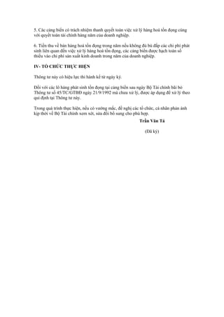 5. Các cảng biển có trách nhiệm thanh quyết toán việc xử lý hàng hoá tồn đọng cùng
với quyết toán tài chính hàng năm của doanh nghiệp.

6. Tiền thu về bán hàng hoá tồn đọng trong năm nếu không đủ bù đắp các chi phí phát
sinh liên quan đến việc xử lý hàng hoá tồn đọng, các cảng biển được hạch toán số
thiếu vào chi phí sản xuất kinh doanh trong năm của doanh nghiệp.

IV- TỔ CHỨC THỰC HIỆN

Thông tư này có hiệu lực thi hành kể từ ngày ký.

Đối với các lô hàng phát sinh tồn đọng tại cảng biển sau ngày Bộ Tài chính bãi bỏ
Thông tư số 45/TC/GTBĐ ngày 21/9/1992 mà chưa xử lý, được áp dụng để xử lý theo
qui định tại Thông tư này.

Trong quá trình thực hiện, nếu có vướng mắc, đề nghị các tổ chức, cá nhân phản ánh
kịp thời về Bộ Tài chính xem xét, sửa đổi bổ sung cho phù hợp.
                                                        Trần Văn Tá

                                                           (Đã ký)
 