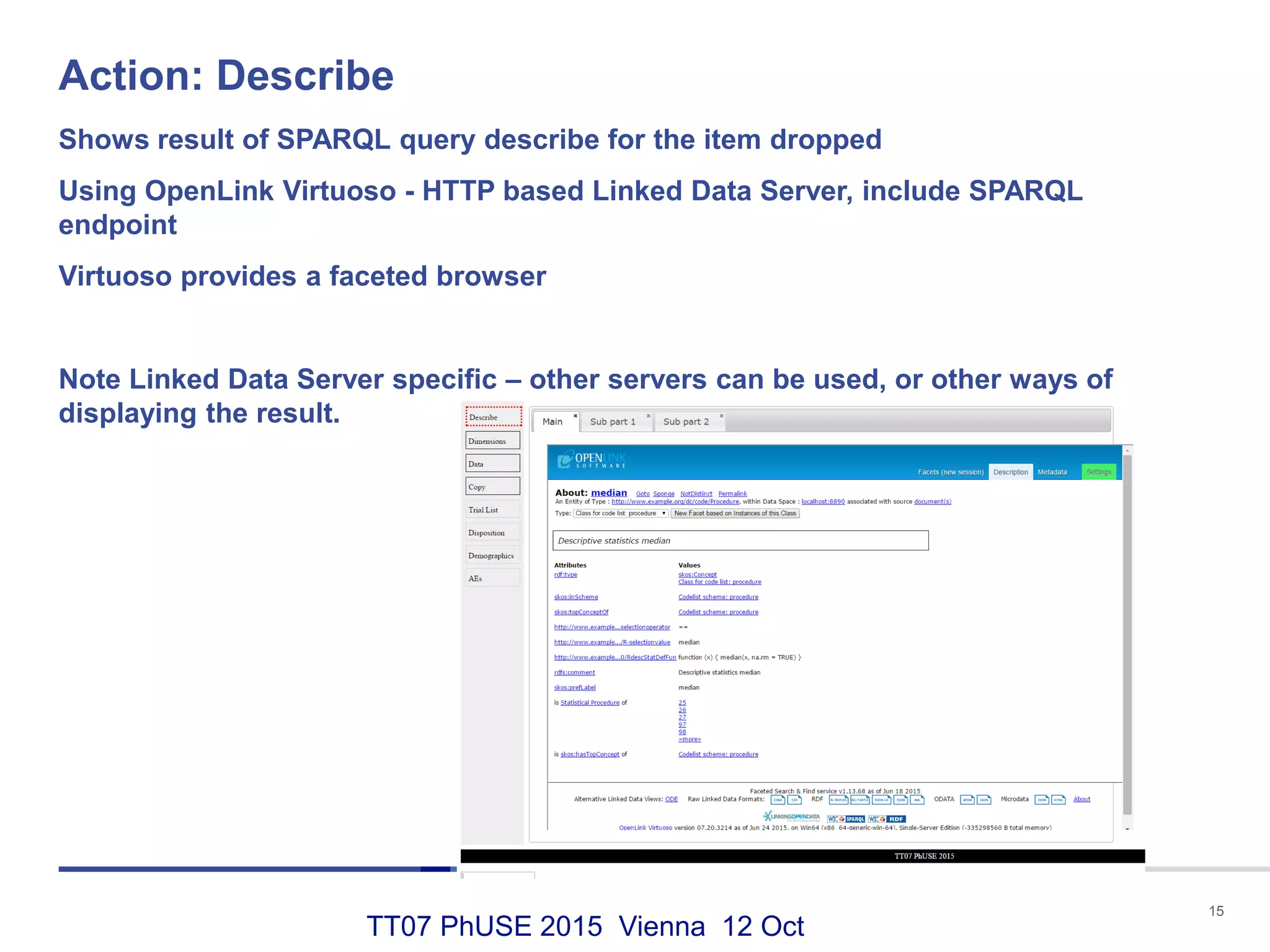 TT07 PhUSE 2015 Vienna 12 Oct
Action: Describe
15
Shows result of SPARQL query describe for the item dropped
Using OpenLink Virtuoso - HTTP based Linked Data Server, include SPARQL
endpoint
Virtuoso provides a faceted browser
Note Linked Data Server specific – other servers can be used, or other ways of
displaying the result.
 