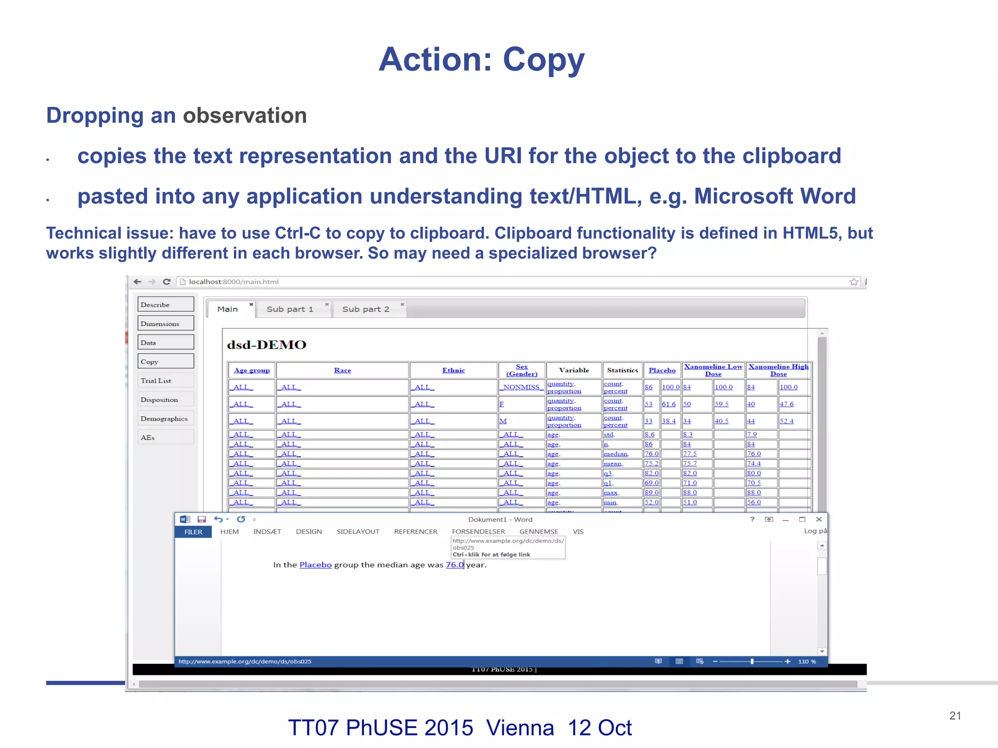TT07 PhUSE 2015 Vienna 12 Oct
Action: Copy
21
Dropping an observation
• copies the text representation and the URI for the object to the clipboard
• pasted into any application understanding text/HTML, e.g. Microsoft Word
Technical issue: have to use Ctrl-C to copy to clipboard. Clipboard functionality is defined in HTML5, but
works slightly different in each browser. So may need a specialized browser?
 