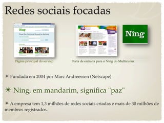 Redes sociais focadas



    Página principal do serviço   Porta de entrada para o Ning do Multicurso



✴ Fundada em 2004 por Marc Andreessen (Netscape)

✴ Ning, em mandarim, signiﬁca "paz"
✴ A empresa tem 1,3 milhões de redes sociais criadas e mais de 30 milhões de
membros registrados.
 