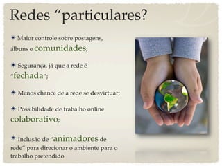 Redes “particulares?
✴ Maior controle sobre postagens,
álbuns e comunidades;

✴ Segurança, já que a rede é
“fechada”;

✴ Menos chance de a rede se desvirtuar;

✴ Possibilidade de trabalho online
colaborativo;

✴ Inclusão de “animadores de
rede” para direcionar o ambiente para o
trabalho pretendido
 