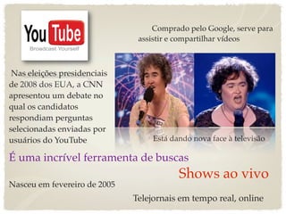Comprado pelo Google, serve para
                               assistir e compartilhar vídeos



 Nas eleições presidenciais
de 2008 dos EUA, a CNN
apresentou um debate no
qual os candidatos
respondiam perguntas
selecionadas enviadas por
usuários do YouTube                Está dando nova face à televisão

É uma incrível ferramenta de buscas
                                          Shows ao vivo
Nasceu em fevereiro de 2005
                              Telejornais em tempo real, online
 