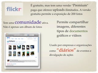 É gratuito, mas tem uma versão “Premium”
                     paga que oferece uploads ilimitados. A versão
                     gratuita permite a exposição de 200 fotos


Tem uma   comunidade ativa.               Permite compartilhar
Não é apenas um álbum de fotos            imagens, diferentes
                                          tipos de documentos
                                          gráﬁcos e vídeos

                                   Usado por empresas e organizações

                                   como   “diários” de eventos e
                                   divulgação de ações
 