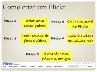 Como criar um Flickr
Passo 1     Criar uma      Passo 2 Criar um perfil
           conta Yahoo!               no Flickr

          Fazer upload de         Incluir amigos
Passo 3                   Passo 4
           fotos e vídeos         em minha rede


            Passo 5    Comentar nas
                      fotos dos amigos
 
