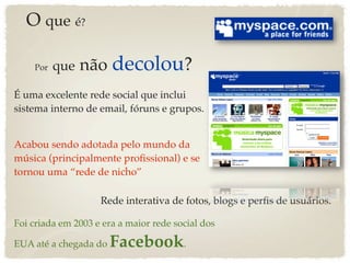 O que é?

    Por   que   não decolou?
É uma excelente rede social que inclui
sistema interno de email, fóruns e grupos.


Acabou sendo adotada pelo mundo da
música (principalmente proﬁssional) e se
tornou uma “rede de nicho”

                    Rede interativa de fotos, blogs e perﬁs de usuários.

Foi criada em 2003 e era a maior rede social dos

EUA até a chegada do   Facebook.
 