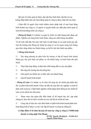 Chuyên đề tốt nghệp 20 Trường Đại Học Thương Mại
Bộ máy tổ chức quản lý được sắp xếp theo hình thức cấp bậc từ cao
xuống thấp nhằm làm cho hoạt động quản lý công ty được chặt chẽ xác thực.
- Giám đốc là người chịu trách nhiệm trước pháp luật về mọi hoạt động
kinh doanh của công ty. Là người có quyền hành cao nhất phụ trách quản lý
toàn bộ hoạt động kinh của công ty.
- Phòng kỹ thuật: Có nhiệm vụ quản lý, kiểm tra chất lượng kiểu dáng sản
phẩm. Nghiên cứu từng bước hoàn thiện, nâng cao chất lượng sản phẩm.
Và do tính chất đặc thù máy tính luôn là mặt hàng có sự cạnh tranh gay gắt
trên thị trường nên Phòng kỹ thuật lại càng có vai trò quan trọng hơn thông
qua chức năng chăm sóc khách hàng, cụ thể là việc bảo hành sản phẩm.
1-Phòng kinh doanh
2+ Xây dựng phương án phát triển thị trường và lập kế hoạch kinh doanh
thông qua việc giới thiệu sản phẩm, tư vấn khách hàng và trình Giám đốc phê
duyệt
3+ Thực hiện hợp đồng và đảm bảo chất lượng đầu ra của sản phẩm
4+ Mở rộng thị trường tiêu thụ hàng hóa
5+ Giải quyết các khiếu nại và thắc mắc của khách hàng
6+ Lập kế hoạch kinh doanh
- Phòng kế toán: Có nhiệm vụ tổ chức tốt công tác tài chính góp phần bảo
tồn và phát triển kinh doanh. Giám sát đầy đủ, kịp thời các nghiệp vụ kinh tế
phát sinh trong kỳ. Chấp hành nghiêm chỉnh pháp lệnh thống kê tài chính kế
toán và tài chính cho nhà nước.
1+ Tham mưu cho giám đốc điều hành về kế hoạch thu chi, cập nhật
chứng từ, theo dõi sổ sách và kiểm tra các chế độ tài chính kế toán.
2+ Cung cấp số liệu cho việc điều hành và phát triển kinh doanh phân tích
hoạt động kinh tế phục vụ cho việc lập kế hoạch và công tác thống kê.
1.4 Đặc điểm về tổ chức bộ máy kế toán tại công ty công ty TNHH kinh
doanh và công nghệ Tân Phong
SVTH: Nguyễn Thị Quỳnh GVHD:Th.S
Nguyễn Thành Hưng
 