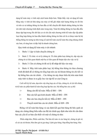 Chuyên đề tốt nghệp 27 Trường Đại Học Thương Mại
dụng kế toán máy vi tính một cách hoàn thiện hơn. Nhận thấy việc sử dụng kế toán
bằng máy vi tính do khả năng của máy có thể ghi nhận một lượng thông tin rất lớn
và trên cơ sở những thông tin ban đầu có thể chuyển đổi thành những thông tin hữu
ích nhờ một chương trình định mức trong máy. Toàn bộ những thông tin ban đầu đều
được tập hợp trong file dữ liệu cơ sở chỉ cần một chương trình kế toán sắp xếp phân
loại tổng hợp thông tin ban đầu thành những thông tin hữu ích là có được toàn bộ hệ
thống thông tin tương tự như trong sổ sách kế toán của kế toán thủ công nhưng chính
xác hơn, rõ ràng hơn và đặc biệt là nhanh chóng hơn.
Quy trình sử dụng kế toán máy ở chi nhánh:
1- Bước 1: Lập và luân chuyển chứng từ
2- Bước 2: Tổ chức và xử lý chứng từ. Tổ chức phân loại chứng từ, sắp xép các
chứng từ có liên quan thành một bọ có liên quan để thuận tiện cho việc xử lý
3- Bước 3: Căn cứ chứng từ đã xử lý để nhập dữ liệu vào máy
4- Bước 4: Máy tính toán phân loại, hệ thống hóa thông tin theo chương
trình đã định để có thông tin tổng hợp nên các tài khoản thông tin chi tiết và
hệ thống báo cáo tài chính… Các thông tin này được hiển thị trên màn hình
máy tính và được in ra giấy lưu vào tập hồ sơ của Công ty
Cuối mỗi kỳ kế toán, dựa trên việc tổng hợp các số liệu, chứng từ, sổ chi tiết chứng
từ kế toán các phần hành kế toán tổng hợp lập báo cáo. Hệ thống báo cáo cụ thể:
1+ Bảng cân đối kế toán: Mẫu số B01 – DN
2+ Báo cáo kết quả kinh doanh: Mẫu số B02 – DN
1+ Báo cáo lưu chuyển tiền tệ: Mẫu số B03 – DN
2+ Thuyết minh báo cáo tài chính: Mẫu số S09 - DN
Riêng với kế toán bán hàng và xác định kết quả bán hàng thì bên cạnh sử
dụng các chứng đúng biểu mẫu của Bộ tài chính quy định như trên thì cần đảm
bảo các yếu tố cơ bản cần thiết với một số chứng từ như:
Phiếu nhập kho; Phiếu xuất kho; Thẻ kho kế toán và các bảng kê, chứng từ ghi sổ,
sổ cái các tài khoản; Hóa đơn giá trị gia tăng; Lệnh giao hàng; Hợp đồng bán hàng; Hóa
SVTH: Nguyễn Thị Quỳnh GVHD:Th.S
Nguyễn Thành Hưng
 