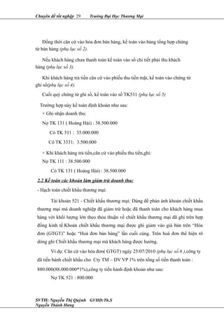 Chuyên đề tốt nghệp 29 Trường Đại Học Thương Mại
Đồng thời căn cứ vào hóa đơn bán hàng, kế toán vào bảng tổng hợp chứng
từ bán hàng (phụ lục số 2).
Nếu khách hàng chưa thanh toán kế toán vào sổ chi tiết phải thu khách
hàng (phụ lục số 3).
Khi khách hàng trả tiền căn cứ vào phiếu thu tiền mặt, kế toán vào chứng từ
ghi sổ(phụ lục số 4).
Cuối quý chứng từ ghi sổ, kế toán vào sổ TK511 (phụ lục số 5)
Trường hợp này kế toán định khoản như sau:
+ Ghi nhận doanh thu:
Nợ TK 131 ( Hoàng Hải) : 38.500.000
Có TK 511 : 35.000.000
Có TK 3331: 3.500.000
+ Khi khách hàng trả tiền,căn cứ vào phiếu thu tiền,ghi:
Nợ TK 111 : 38.500.000
Có TK 131 ( Hoàng Hải) : 38.500.000
2.2 Kế toán các khoản làm giảm trừ doanh thu:
- Hạch toán chiết khấu thương mại:
Tài khoản 521 - Chiết khấu thương mại: Dùng để phản ánh khoản chiết khấu
thương mại mà doanh nghiệp đã giảm trừ hoặc đã thanh toán cho khách hàng mua
hàng với khối lượng lớn theo thỏa thuận về chiết khấu thương mại đã ghi trên hợp
đồng kinh tế.Khoản chiết khấu thương mại được ghi giảm vào giá bán trên “Hóa
đơn (GTGT)” hoặc “Hoá đơn bán hàng” lần cuối cùng. Trên hoá đơn thể hiện rõ
dòng ghi Chiết khấu thương mại mà khách hàng được hưởng.
Ví dụ: Căn cứ vào hóa đơn( GTGT) ngày 25/07/2010 (phụ lục số 6 ),công ty
đã tiến hành chiết khấu cho Cty TM – DV VP 1% trên tổng số tiền thanh toán :
880.000(88.000.000*1%),công ty tiến hành định khoản như sau:
Nợ TK 521 : 800.000
SVTH: Nguyễn Thị Quỳnh GVHD:Th.S
Nguyễn Thành Hưng
 