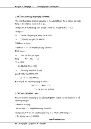 Chuyên đề tốt nghệp 37 Trường Đại Học Thương Mại
2.6 Kế toán thu nhập hoạt động tài chính:
Thu nhập hoạt động tài chính của công ty chủ yếu là khoản thu từ lãi tiền gửi ngân
hàng và thu nhập do chênh lệch tỷ giá.
Trong năm 2010, thu nhập hoạt động tài chính của công ty là 89.615.000
Trong đó :
1+ Thu lãi tiền gửi ngân hàng : 59.615.000
2+ Chênh lệch tỷ giá : 30.000.000
Tài khoản sử dụng :
Tài khoản 515 - Thu nhập hoạt động tài chính
Định khoản :
1+ Thu lãi tiền gửi ngân
hàng : Nợ TK 112:
59.615.000
Có TK 511: 59.615.000
2+ Thu nhập do chênh lệch tỷ
giá : Nợ TK 413:30.000.000
Có TK 511 : 30.000.000
Kết chuyển thu nhập hoạt động tài chính :
Nợ TK 515 : 89.615.000
Có TK 911 : 89.615.000
2.7 Kế toán chi phí tài chính:
Chi phí tài chính của công ty chủ yếu là chi phí trả lãi tiền vay và chi phí do lỗ về
chênh lệch tỷ giá.
Tài khoản sử dụng :
Tài khoản 635 - Chi phí hoạt động tài chính
Trong năm 2010 chi phí tài chính của công ty là 70.361.000.Trong đó :
+ Trả lãi tiền vay : 45.000.000
SVTH: Nguyễn Thị Quỳnh GVHD:Th.S
Nguyễn Thành Hưng
 