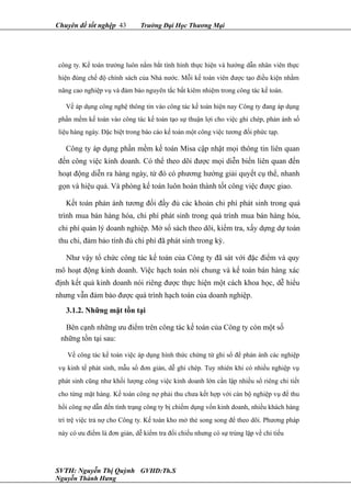 Chuyên đề tốt nghệp 43 Trường Đại Học Thương Mại
công ty. Kế toán trưởng luôn nắm bắt tình hình thực hiện và hướng dẫn nhân viên thực
hiện đúng chế độ chính sách của Nhà nước. Mỗi kế toán viên được tạo điều kiện nhằm
nâng cao nghiệp vụ và đảm bảo nguyên tắc bất kiêm nhiệm trong công tác kế toán.
Về áp dụng công nghệ thông tin vào công tác kế toán hiện nay Công ty đang áp dụng
phần mềm kế toán vào công tác kế toán tạo sự thuận lợi cho việc ghi chép, phản ánh số
liệu hàng ngày. Đặc biệt trong báo cáo kế toán một công việc tương đối phức tạp.
Công ty áp dụng phần mềm kế toán Misa cập nhật mọi thông tin liên quan
đến công việc kinh doanh. Có thể theo dõi được mọi diễn biến liên quan đến
hoạt động diễn ra hàng ngày, từ đó có phương hướng giải quyết cụ thể, nhanh
gọn và hiệu quả. Và phòng kế toán luôn hoàn thành tốt công việc được giao.
Kết toán phản ánh tương đối đầy đủ các khoản chi phí phát sinh trong quá
trình mua bán hàng hóa, chi phí phát sinh trong quá trình mua bán hàng hóa,
chi phí quản lý doanh nghiệp. Mở sổ sách theo dõi, kiểm tra, xấy dựng dự toán
thu chi, đảm bảo tính đủ chi phí đã phát sinh trong kỳ.
Như vậy tổ chức công tác kế toán của Công ty đã sát với đặc điểm và quy
mô hoạt động kinh doanh. Việc hạch toán nói chung và kế toán bán hàng xác
định kết quả kinh doanh nói riêng được thực hiện một cách khoa học, dễ hiểu
nhưng vẫn đảm bảo được quá trình hạch toán của doanh nghiệp.
3.1.2. Những mặt tồn tại
Bên cạnh những ưu điểm trên công tác kế toán của Công ty còn một số
những tồn tại sau:
Về công tác kế toán việc áp dụng hình thức chứng từ ghi sổ để phản ánh các nghiệp
vụ kinh tế phát sinh, mẫu sổ đơn giản, dễ ghi chép. Tuy nhiên khi có nhiều nghiệp vụ
phát sinh cũng như khối lượng công việc kinh doanh lớn cần lập nhiều sổ riêng chi tiết
cho từng mặt hàng. Kế toán công nợ phải thu chưa kết hợp với cán bộ nghiệp vụ để thu
hồi công nợ dẫn đến tình trạng công ty bị chiếm dụng vốn kinh doanh, nhiều khách hàng
trì trệ việc trả nợ cho Công ty. Kế toán kho mở thẻ song song để theo dõi. Phương pháp
này có ưu điểm là đơn giản, dễ kiểm tra đối chiếu nhưng có sự trùng lặp về chỉ tiếu
SVTH: Nguyễn Thị Quỳnh GVHD:Th.S
Nguyễn Thành Hưng
 