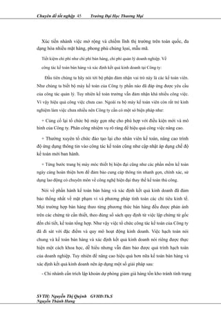 Chuyên đề tốt nghệp 45 Trường Đại Học Thương Mại
Xúc tiến nhành việc mở rộng và chiếm lĩnh thị trường trên toàn quốc, đa
dạng hóa nhiều mặt hàng, phong phú chủng lọai, mẫu mã.
Tiết kiệm chi phí như chi phí bán hàng, chi phí quản lý doanh nghiệp. Về
công tác kế toán bán hàng và xác định kết quả kinh doanh tại Công ty:
Đầu tiên chúng ta hãy nói tới bộ phận đảm nhận vai trò này là các kế toán viên.
Như chúng ta biết bộ máy kế toán của Công ty phần nào đã đáp ứng được yêu cầu
của công tác quản lý. Tuy nhiên kế toán trưởng vẫn đảm nhận khá nhiều công việc.
Vì vậy hiệu quả công việc chưa cao. Ngoài ra bộ máy kế toán viên còn rất trẻ kinh
nghiệm làm việc chưa nhiều nên Công ty cần có một só biện pháp như:
+ Củng cố lại tổ chức bộ máy gọn nhẹ cho phù hợp với điều kiện mới và mô
hình của Công ty. Phân công nhiệm vụ rõ ràng để hiệu quả công việc nâng cao.
+ Thường xuyên tổ chức đào tạo lại cho nhân viên kế toán, nâng cao trình
độ ứng dụng thông tin vào công tác kế toán cũng như cập nhật áp dụng chế độ
kế toán mới ban hành.
+ Từng bước trang bị máy móc thiết bị hiện đại cũng như các phần mềm kế toán
ngày càng hoàn thiện hơn để đảm bảo cung cáp thông tin nhanh gọn, chính xác, sử
dụng lao động có chuyên môn về công nghệ hiện đại thay thế kế toán thủ công.
Nói về phần hành kế toán bán hàng và xác định kết quả kinh doanh đã đảm
bảo thống nhất về mặt phạm vi và phương pháp tính toán các chỉ tiêu kinh tế.
Mọi trường hợp bán hàng thưo từng phương thức bán hàng đều được phản ánh
trên các chứng từ cần thiết, theo đúng sổ sách quy định từ việc lập chứng từ gốc
đến chi tiết, kế toán tổng hợp. Như vậy việc tổ chức công tác kế toán của Công ty
đã đi sát với đặc điểm và quy mô hoạt động kinh doanh. Việc hạch toán nói
chung và kế toán bán hàng và xác định kết quả kinh doanh nói riêng được thực
hiện một cách khoa học, dễ hiểu nhưng vẫn đảm bảo được quá trình hạch toán
của doanh nghiệp. Tuy nhiên để nâng cao hiệu quả hơn nữa kế toán bán hàng và
xác định kết quả kinh doanh nên áp dụng một số giải pháp sau:
- Chi nhánh cần trích lập khoản dự phòng giảm giá hàng tồn kho tránh tình trạng
SVTH: Nguyễn Thị Quỳnh GVHD:Th.S
Nguyễn Thành Hưng
 