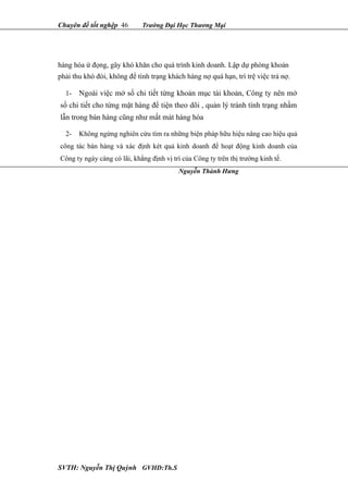 Chuyên đề tốt nghệp 46 Trường Đại Học Thương Mại
hàng hóa ứ đọng, gây khó khăn cho quá trình kinh doanh. Lập dự phòng khoản
phải thu khó đòi, không để tình trạng khách hàng nợ quá hạn, trì trệ việc trả nợ.
1- Ngoài việc mở sổ chi tiết từng khoản mục tài khoản, Công ty nên mở
sổ chi tiết cho từng mặt hàng để tiện theo dõi , quản lý tránh tình trạng nhầm
lẫn trong bán hàng cũng như mất mát hàng hóa
2- Không ngừng nghiên cứu tìm ra những biện pháp hữu hiệu nâng cao hiệu quả
công tác bán hàng và xác định két quả kinh doanh để hoạt động kinh doanh của
Công ty ngày càng có lãi, khẳng định vị trí của Công ty trên thị trường kinh tế.
SVTH: Nguyễn Thị Quỳnh GVHD:Th.S
Nguyễn Thành Hưng
 