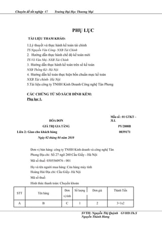 Chuyên đề tốt nghệp 47 Trường Đại Học Thương Mại
PHỤ LỤC
TÀI LIỆU THAM KHẢO:
1.Lý thuyết và thực hành kế toán tài chính
TS Nguyễn Văn Công- NXB Tài Chính
2. Hướng dẫn thực hành chế độ kế toán mới
TS Võ Văn Nhị- NXB Tài Chính
3. Hướng dẫn thực hành kế toán trên sổ kế toán
NXB Thống Kê- Hà Nội
4. Hướng dẫn kế toán thực hiện bốn chuẩn mực kế toán
NXB Tài chính- Hà Nội
5.Tài liệu công ty TNHH Kinh Doanh Công nghệ Tân Phong
CÁC CHỨNG TỪ SỔ SÁCH ĐÍNH KÈM:
Phụ lục 1.
HÓA ĐƠN
Mẫu số : 01 GTKT –
3LL
GIÁ TRỊ GIA TĂNG PY/2008B
Liên 2: Giao cho khách hàng 0039171
Ngày 02 tháng 04 năm 2010
Đơn vị bán hàng: công ty TNHH Kinh doanh và công nghệ Tân
Phong Địa chỉ: Số 27 ngõ 260 Cầu Giấy - Hà Nội
Mã số thuế: 0305560976 - 001
Họ và tên người mua hàng: Cửa hàng máy tính
Hoàng Hải Địa chỉ: Cầu Giấy- Hà Nội
Mã số thuế:
Hình thức thanh toán: Chuyển khoản
STT Tên hàng
Đơn Số lượng Đơn giá Thành Tiền
vị tính
A B C 1 2 3=1x2
SVTH: Nguyễn Thị Quỳnh GVHD:Th.S
Nguyễn Thành Hưng
 