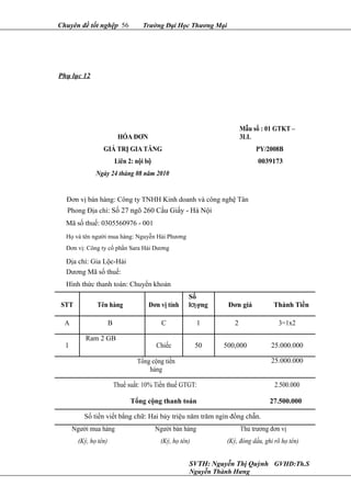 Chuyên đề tốt nghệp 56 Trường Đại Học Thương Mại
Phụ lục 12
HÓA ĐƠN
Mẫu số : 01 GTKT –
3LL
GIÁ TRỊ GIA TĂNG PY/2008B
Liên 2: nội bộ 0039173
Ngày 24 tháng 08 năm 2010
Đơn vị bán hàng: Công ty TNHH Kinh doanh và công nghệ Tân
Phong Địa chỉ: Số 27 ngõ 260 Cầu Giấy - Hà Nội
Mã số thuế: 0305560976 - 001
Họ và tên người mua hàng: Nguyễn Hải Phương
Đơn vị: Công ty cổ phần Sara Hải Dương
Địa chỉ: Gia Lộc-Hải
Dương Mã số thuế:
Hình thức thanh toán: Chuyển khoản
STT Tên hàng Đơn vị tính
Số
l ợngƣ Đơn giá Thành Tiền
A B C 1 2 3=1x2
1
Ram 2 GB
Chiếc 50 500,000 25.000.000
Tổng cộng tiền
hàng
25.000.000
Thuế suất: 10% Tiền thuế GTGT: 2.500.000
Tổng cộng thanh toán 27.500.000
Số tiền viết bằng chữ: Hai bảy triệu năm trăm ngìn đồng chẵn.
Người mua hàng Người bán hàng Thủ trưởng đơn vị
(Ký, họ tên) (Ký, họ tên) (Ký, đóng dấu, ghi rõ họ tên)
SVTH: Nguyễn Thị Quỳnh GVHD:Th.S
Nguyễn Thành Hưng
 