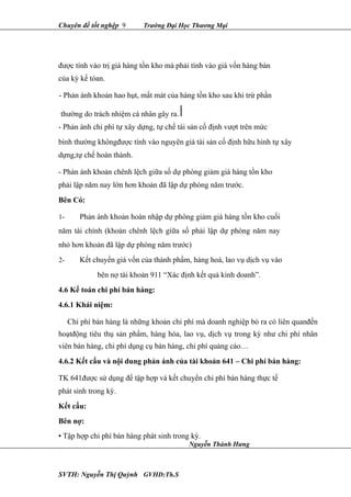 Chuyên đề tốt nghệp 9 Trường Đại Học Thương Mại
được tính vào trị giá hàng tồn kho mà phải tính vào giá vốn hàng bán
của kỳ kế tóan.
- Phản ánh khoản hao hụt, mất mát của hàng tồn kho sau khi trừ phần
thường do trách nhiệm cá nhân gây ra.
- Phản ánh chi phí tự xây dựng, tự chế tài sản cố định vượt trên mức
bình thường khôngđược tính vào nguyên giá tài sản cố định hữu hình tự xây
dựng,tự chế hoàn thành.
- Phản ánh khoản chênh lệch giữa số dự phòng giảm giá hàng tồn kho
phải lập năm nay lớn hơn khoản đã lập dự phòng năm trước.
Bên Có:
1- Phản ánh khoản hoàn nhập dự phòng giảm giá hàng tồn kho cuối
năm tài chính (khoản chênh lệch giữa số phải lập dự phòng năm nay
nhỏ hơn khoản đã lập dự phòng năm trước)
2- Kết chuyển giá vốn của thành phẩm, hàng hoá, lao vụ dịch vụ vào
bên nợ tài khoản 911 “Xác định kết quả kinh doanh”.
4.6 Kế toán chi phí bán hàng:
4.6.1 Khái niệm:
Chi phí bán hàng là những khoản chi phí mà doanh nghiệp bỏ ra có liên quanđến
hoạtđộng tiêu thụ sản phẩm, hàng hóa, lao vụ, dịch vụ trong kỳ như chi phí nhân
viên bán hàng, chi phí dụng cụ bán hàng, chi phí quảng cáo…
4.6.2 Kết cấu và nội dung phản ánh của tài khoản 641 – Chi phí bán hàng:
TK 641được sử dụng để tập hợp và kết chuyển chi phí bán hàng thực tế
phát sinh trong kỳ.
Kết cấu:
Bên nợ:
• Tập hợp chi phí bán hàng phát sinh trong kỳ.
SVTH: Nguyễn Thị Quỳnh GVHD:Th.S
Nguyễn Thành Hưng
 