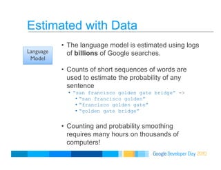 Estimated with Data
•  The language model is estimated using logs
of billions of Google searches.
•  Counts of short sequences of words are
used to estimate the probability of any
sentence
•  “san francisco golden gate bridge” ->
•  “san francisco golden”
•  “francisco golden gate”
•  “golden gate bridge”
•  Counting and probability smoothing
requires many hours on thousands of
computers!
Language
Model
 