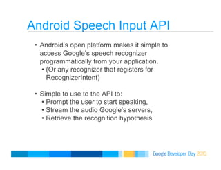 Android Speech Input API
•  Android’s open platform makes it simple to
access Google’s speech recognizer
programmatically from your application.
•  (Or any recognizer that registers for
RecognizerIntent)
•  Simple to use to the API to:
•  Prompt the user to start speaking,
•  Stream the audio Google’s servers,
•  Retrieve the recognition hypothesis.
 