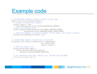 Example code
// Called when someone clicks a button in your app
public void onClick(View button) {
// Create a recognition request
Intent intent = new
Intent(RecognizerIntent.ACTION_RECOGNIZE_SPEECH);
// Set the language model
intent.putExtra(RecognizerIntent.EXTRA_LANGUAGE_MODEL,
RecognizerIntent.LANGUAGE_MODEL_FREE_FORM);
// Send the request to display prompt, record audio, and return a result
startActivityForResult(intent, 0);
}
// Called when speech recognition is finished
protected void onActivityResult(int requestCode,
int resultCode,
Intent intent) {
// Get the n-best list
ArrayList<String> nbest =
intent.getStringArrayListExtra(
RecognizerIntent.EXTRA_RESULTS);
// Do something with best result, e.g. “golden gate bridge”
DoSomething(nbest.get(0))
}
 