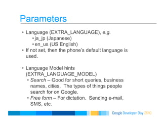 Parameters
•  Language (EXTRA_LANGUAGE), e.g.
• ja_jp (Japanese)
• en_us (US English)
•  If not set, then the phone’s default language is
used.
•  Language Model hints
(EXTRA_LANGUAGE_MODEL)
•  Search – Good for short queries, business
names, cities. The types of things people
search for on Google.
•  Free form – For dictation. Sending e-mail,
SMS, etc.
 