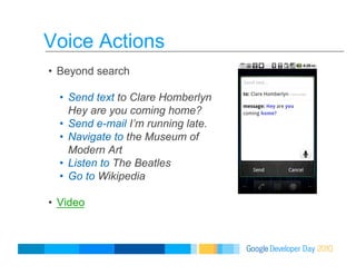 Voice Actions
•  Beyond search
•  Send text to Clare Homberlyn
Hey are you coming home?
•  Send e-mail I’m running late.
•  Navigate to the Museum of
Modern Art
•  Listen to The Beatles
•  Go to Wikipedia
•  Video
 