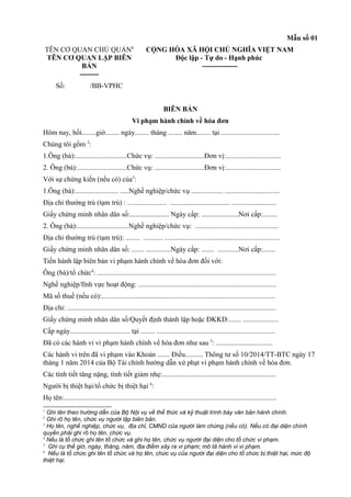 Mẫu số 01
TÊN CƠ QUAN CHỦ QUẢN1
TÊN CƠ QUAN LẬP BIÊN
BẢN
--------
CỘNG HÒA XÃ HỘI CHỦ NGHĨA VIỆT NAM
Độc lập - Tự do - Hạnh phúc
---------------
Số: /BB-VPHC
BIÊN BẢN
Vi phạm hành chính về hóa đơn
Hôm nay, hồi........giờ........ ngày........ tháng ........ năm........ tại .................................
Chúng tôi gồm 2
:
1.Ông (bà):.............................Chức vụ: ............................Đơn vị:...............................
2. Ông (bà):............................Chức vụ: ............................Đơn vị:...............................
Với sự chứng kiến (nếu có) của3
:
1.Ông (bà):........................ .....Nghề nghiệp/chức vụ .................. ...............................
Địa chỉ thường trú (tạm trú) : ...................... .................................. .........................
Giấy chứng minh nhân dân số:...................... Ngày cấp: .....................Nơi cấp:........
2. Ông (bà):.............................Nghề nghiệp/chức vụ: ...............................................
Địa chỉ thường trú (tạm trú): ........ ........... .................................................................
Giấy chứng minh nhân dân số: ....... ..............Ngày cấp: ....... ............Nơi cấp:.......
Tiến hành lập biên bản vi phạm hành chính về hóa đơn đối với:
Ông (bà)/tổ chức4
: .....................................................................................................
Nghề nghiệp/lĩnh vực hoạt động: ..............................................................................
Mã số thuế (nếu có):..................................................................................................
Địa chỉ: ......................................................................................................................
Giấy chứng minh nhân dân số/Quyết định thành lập hoặc ĐKKD:....... ....................
Cấp ngày.................................. tại ........ ...................................................................
Đã có các hành vi vi phạm hành chính về hóa đơn như sau 5
: ................................
Các hành vi trên đã vi phạm vào Khoản ....... Điều.......... Thông tư số 10/2014/TT-BTC ngày 17
tháng 1 năm 2014 của Bộ Tài chính hướng dẫn xử phạt vi phạm hành chính về hóa đơn.
Các tình tiết tăng nặng, tình tiết giảm nhẹ:................................................................
Người bị thiệt hại/tổ chức bị thiệt hại 6
:
Họ tên:........................................................................................................................
1
Ghi tên theo hướng dẫn của Bộ Nội vụ về thể thức và kỹ thuật trình bày văn bản hành chính.
2
Ghi rõ họ tên, chức vụ người lập biên bản.
3
Họ tên, nghề nghiệp, chức vụ, địa chỉ, CMND của người làm chứng (nếu có). Nếu có đại diện chính
quyền phải ghi rõ họ tên, chức vụ.
4
Nếu là tổ chức ghi tên tổ chức và ghi họ tên, chức vụ người đại diện cho tổ chức vi phạm.
5
Ghi cụ thể giờ, ngày, tháng, năm, địa điểm xảy ra vi phạm; mô tả hành vi vi phạm.
6
Nếu là tổ chức ghi tên tổ chức và họ tên, chức vụ của người đại diện cho tổ chức bị thiệt hại, mức độ
thiệt hại.
 