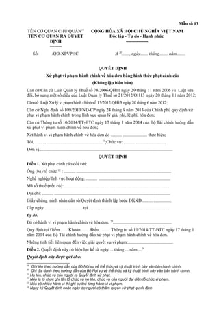 Mẫu số 03
TÊN CƠ QUAN CHỦ QUẢN19
TÊN CƠ QUAN RA QUYẾT
ĐỊNH
--------
CỘNG HÒA XÃ HỘI CHỦ NGHĨA VIỆT NAM
Độc lập - Tự do - Hạnh phúc
---------------
Số: /QĐ-XPVPHC A 20
......., ngày....... tháng........ năm........
QUYẾT ĐỊNH
Xử phạt vi phạm hành chính về hóa đơn bằng hình thức phạt cảnh cáo
(Không lập biên bản)
Căn cứ Căn cứ Luật Quản lý Thuế số 78/2006/QH11 ngày 29 tháng 11 năm 2006 và Luật sửa
đổi, bổ sung một số điều của Luật Quản lý Thuế số 21/2012/QH13 ngày 20 tháng 11 năm 2012;
Căn cứ Luật Xử lý vi phạm hành chính số 15/2012/QH13 ngày 20 tháng 6 năm 2012;
Căn cứ Nghị định số 109/2013/NĐ-CP ngày 24 tháng 9 năm 2013 của Chính phủ quy định xử
phạt vi phạm hành chính trong lĩnh vực quản lý giá, phí, lệ phí, hóa đơn;
Căn cứ Thông tư số 10/2014/TT-BTC ngày 17 tháng 1 năm 2014 của Bộ Tài chính hướng dẫn
xử phạt vi phạm hành chính về hóa đơn;
Xét hành vi vi phạm hành chính về hóa đơn do .......... ...................... thực hiện;
Tôi, .......... ..................................................21
;Chức vụ: .......... ...........................
Đơn vị.........................................................................................................................
QUYẾT ĐỊNH
Điều 1. Xử phạt cảnh cáo đối với:
Ông (bà)/tổ chức 22
: .......... ......................................................................................
Nghề nghiệp/lĩnh vực hoạt động: .......... .................................................................
Mã số thuế (nếu có):................................................................................................
Địa chỉ: .......... .........................................................................................................
Giấy chứng minh nhân dân số/Quyết định thành lập hoặc ĐKKD.......... ................
Cấp ngày .......... .......... .............tại .......... ..............................................................
Lý do:
Đã có hành vi vi phạm hành chính về hóa đơn: 23
.....................................................
Quy định tại Điểm........Khoản ....... Điều.......... Thông tư số 10/2014/TT-BTC ngày 17 tháng 1
năm 2014 của Bộ Tài chính hướng dẫn xử phạt vi phạm hành chính về hóa đơn.
Những tình tiết liên quan đến việc giải quyết vụ vi phạm:.........................................
Điều 2. Quyết định này có hiệu lực kể từ ngày ... tháng ... năm ...24
Quyết định này được gửi cho:
19
Ghi tên theo hướng dẫn của Bộ Nội vụ về thể thức và kỹ thuật trình bày văn bản hành chính.
20
Ghi địa danh theo hướng dẫn của Bộ Nội vụ về thể thức và kỹ thuật trình bày văn bản hành chính.
21
Họ tên, chức vụ của người ra Quyết định xử phạt.
22
Nếu là tổ chức ghi tên tổ chức và họ tên, chức vụ của người đại diện tổ chức vi phạm.
23
Nếu có nhiều hành vi thì ghi cụ thể từng hành vi vi phạm.
24
Ngày ký Quyết định hoặc ngày do người có thẩm quyền xử phạt quyết định
 