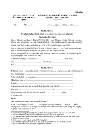 Mẫu số 04
TÊN CƠ QUAN CHỦ QUẢN26
TÊN CƠ QUAN RA QUYẾT
ĐỊNH
--------
CỘNG HÒA XÃ HỘI CHỦ NGHĨA VIỆT NAM
Độc lập - Tự do - Hạnh phúc
---------------
Số: /QĐ-........27
A 28
........., ngày ...... tháng...... năm..........
QUYẾT ĐỊNH
Xử phạt vi phạm hành chính về hóa đơn bằng hình thức phạt tiền
(Không lập biên bản)
Căn cứ Căn cứ Luật Quản lý Thuế số 78/2006/QH11 ngày 29 tháng 11 năm 2006 và Luật sửa
đổi, bổ sung một số điều của Luật Quản lý Thuế số 21/2012/QH13 ngày 20 tháng 11 năm 2012;
Căn cứ Luật Xử lý vi phạm hành chính số 15/2012/QH13 ngày 20 tháng 6 năm 2012;
Căn cứ Nghị định số 109/2013/NĐ-CP ngày 24 tháng 9 năm 2013 của Chính phủ quy định xử
phạt vi phạm hành chính trong lĩnh vực quản lý giá, phí, lệ phí, hóa đơn;
Căn cứ Thông tư số 10/2014/TT-BTC ngày 17 tháng 1 năm 2014 của Bộ Tài chính hướng dẫn
xử phạt vi phạm hành chính về hóa đơn;
Xét hành vi vi phạm về hóa đơn do 29
.........................................................thực hiện;
Tôi, .......... ..................................................30
;Chức vụ: .......... ...........................
Đơn vị.........................................................................................................................
QUYẾT ĐỊNH
Điều 1. Xử phạt vi phạm hành chính về hóa đơn theo thủ tục xử phạt không lập biên bản đối với:
Ông (bà)/tổ chức 31
:.....................................................................................................
Nghề nghiệp/lĩnh vực hoạt động:................................................................................
Mã số thuế (nếu có):...................................................................................................
Địa chỉ: .......................................................................................................................
Giấy chứng minh nhân dân số/Quyết định thành lập hoặc ĐKKD..............................
Cấp ngày .........................................................................tại ......................................
Bằng hình thức phạt tiền với mức tiền phạt là: ....................................đồng
(Ghi bằng chữ...........................................................................................................).
Lý do:
- Đã có hành vi vi phạm hành chính về hóa đơn: 32
.......................................................
Hành vi của Ông (bà)/tổ chức............ đã vi phạm quy định tại Điểm .......Khoản ....... Điều..........
Thông tư số 10/2014/TT-BTC ngày 17 tháng 1 năm 2014 của Bộ Tài chính hướng dẫn xử phạt
vi phạm hành chính về hóa đơn.
26
Ghi tên theo hướng dẫn của Bộ Nội vụ về thể thức và kỹ thuật trình bày văn bản hành chính
27
Ghi chữ viết tắt tên cơ quan của người có thẩm quyền ban hành quyết định.
28
Ghi địa danh theo hướng dẫn của Bộ Nội vụ về thể thức và kỹ thuật trình bày văn bản hành chính.
29
Ghi tên tổ chức vi phạm.
30
Họ tên, chức vụ của người ra Quyết định xử phạt.
31
Nếu là tổ chức ghi tên tổ chức và họ tên, chức vụ người đại diện cho tổ chức vi phạm.
32
Nếu có nhiều hành vi thì ghi cụ thể từng hành vi vi phạm.
 
