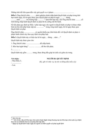 Những tình tiết liên quan đến việc giải quyết vụ vi phạm:............................................
Điều 2. Ông (bà)/tổ chức............ phải nghiêm chỉnh chấp hành Quyết định xử phạt trong thời
hạn mười ngày, kể từ ngày được giao Quyết định xử phạt là ngày ............ tháng
............năm ............ trừ trường hợp ............ 33
. Quá thời hạn này, nếu Ông (bà)/tổ chức ............cố
tình không chấp hành Quyết định xử phạt thì bị cưỡng chế thi hành.
Số tiền phạt quy định tại Điều 1 phải nộp ngay cho người ra Quyết định xử phạt và được nhận
biên lai thu tiền phạt hoặc nộp tại ................34
trong vòng mười ngày, kể từ ngày được giao
Quyết định xử phạt.
Ông (bà)/tổ chức........................ có quyền khiếu nại, khởi kiện đối với Quyết định xử phạt vi
phạm hành chính này theo quy định của pháp luật.
Điều 3. Quyết định này có hiệu lực kể từ ngày ... tháng ... năm ....35
Quyết định này được giao cho:
1. Ông (bà)/tổ chức: .............................để chấp hành;
2. Kho bạc/ngân hàng11
............ ..............để thu tiền phạt;
3............. ....
Quyết định này gồm ............ trang, được đóng dấu giáp lai (nếu có) giữa các trang.
Nơi nhận:
- Như Điều 3;
- ...................
- Lưu
NGƯỜI RA QUYẾT ĐỊNH
(Ký, ghi rõ chức vụ, họ tên và đóng dấu (nếu có))
33
Ghi rõ lý do.
34,11
Ghi rõ tên, địa chỉ Kho bạc nhà nước (hoặc Ngân hàng thương mại do Kho bạc nhà nước ủy nhiệm
thu) mà cá nhân/tổ chức bị xử phạt phải nộp tiền.
35
Ngày ký Quyết định hoặc ngày do người có thẩm quyền xử phạt quyết định
 