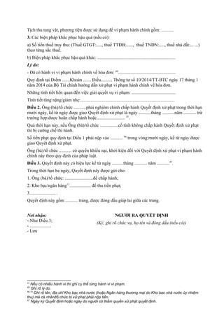 Tịch thu tang vật, phương tiện được sử dụng để vi phạm hành chính gồm: ...........
3. Các biện pháp khắc phục hậu quả (nếu có):
a) Số tiền thuế truy thu: (Thuế GTGT:....., thuế TTĐB:......, thuế TNDN:....., thuế nhà đất:... ...)
theo từng sắc thuế.
b) Biện pháp khắc phục hậu quả khác: .....................................................................
Lý do:
- Đã có hành vi vi phạm hành chính về hóa đơn: 44
...................................................
Quy định tại Điểm .......Khoản ....... Điều.......... Thông tư số 10/2014/TT-BTC ngày 17 tháng 1
năm 2014 của Bộ Tài chính hướng dẫn xử phạt vi phạm hành chính về hóa đơn.
Những tình tiết liên quan đến việc giải quyết vụ vi phạm: .......................................
Tình tiết tăng nặng/giảm nhẹ:...................................................................................
Điều 2. Ông (bà)/tổ chức ...........phải nghiêm chỉnh chấp hành Quyết định xử phạt trong thời hạn
mười ngày, kể từ ngày được giao Quyết định xử phạt là ngày ...........tháng ...........năm ........... trừ
trường hợp được hoãn chấp hành hoặc......................... 45
.
Quá thời hạn này, nếu Ông (bà)/tổ chức ................cố tình không chấp hành Quyết định xử phạt
thì bị cưỡng chế thi hành.
Số tiền phạt quy định tại Điều 1 phải nộp vào ........... 46
trong vòng mười ngày, kể từ ngày được
giao Quyết định xử phạt.
Ông (bà)/tổ chức ........... có quyền khiếu nại, khởi kiện đối với Quyết định xử phạt vi phạm hành
chính này theo quy định của pháp luật.
Điều 3. Quyết định này có hiệu lực kể từ ngày ..........tháng ........... năm ...........47
.
Trong thời hạn ba ngày, Quyết định này được gửi cho:
1. Ông (bà)/tổ chức: .........................để chấp hành;
2. Kho bạc/ngân hàng13
................... để thu tiền phạt;
3....................... .
Quyết định này gồm ........... trang, được đóng dấu giáp lai giữa các trang.
Nơi nhận:
- Như Điều 3;
- ...................
- Lưu
NGƯỜI RA QUYẾT ĐỊNH
(Ký, ghi rõ chức vụ, họ tên và đóng dấu (nếu có))
44
Nếu có nhiều hành vi thì ghi cụ thể từng hành vi vi phạm.
45
Ghi rõ lý do.
46,13
Ghi rõ tên, địa chỉ Kho bạc nhà nước (hoặc Ngân hàng thương mại do Kho bạc nhà nước ủy nhiệm
thu) mà cá nhân/tổ chức bị xử phạt phải nộp tiền.
47
Ngày ký Quyết định hoặc ngày do người có thẩm quyền xử phạt quyết định.
 