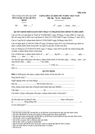 Mẫu số 06
TÊN CƠ QUAN CHỦ QUẢN48
TÊN CƠ QUAN RA QUYẾT
ĐỊNH
-------
CỘNG HÒA XÃ HỘI CHỦ NGHĨA VIỆT NAM
Độc lập - Tự do - Hạnh phúc
---------------
Số: /QĐ-.........49
A50
.., ngày ...... tháng.... năm..........
QUYẾT ĐỊNH MIỄN/GIẢM TIỀN PHẠT VI PHẠM HÀNH CHÍNH VỀ HÓA ĐƠN
Căn cứ Căn cứ Luật Quản lý Thuế số 78/2006/QH11 ngày 29 tháng 11 năm 2006 và Luật sửa
đổi, bổ sung một số điều của Luật Quản lý Thuế số 21/2012/QH13 ngày 20 tháng 11 năm 2012;
Căn cứ Luật Xử lý vi phạm hành chính số 15/2012/QH13 ngày 20 tháng 6 năm 2012;
Căn cứ Nghị định số 109/2013/NĐ-CP ngày 24 tháng 9 năm 2013 của Chính phủ quy định xử
phạt vi phạm hành chính trong lĩnh vực quản lý giá, phí, lệ phí, hóa đơn;
Căn cứ Thông tư số 10/2014/TT-BTC ngày 17 tháng 1 năm 2014 của Bộ Tài chính hướng dẫn
xử phạt vi phạm hành chính về hóa đơn;
Căn cứ Biên bản vi phạm hành chính số .......do51
.......... lập hồi ...........giờ ........... ngày ......
tháng ........... năm ...........tại ........... ;
Xét đơn đề nghị miễn/giảm tiền phạt vi phạm hành chính về hóa đơn ngày......tháng.....năm....của
ông (bà)/tổ chức......được...................52
xác nhận;
Tôi................. .......................................................53
; Chức vụ:..................................
Đơn vị............ ..........................................................................................................
QUYẾT ĐỊNH
Điều 1. Miễn/giảm tiền phạt vi phạm hành chính về hóa đơn đối với:
Ông (bà)/tổ chức54
:.....................................................................................................
Nghề nghiệp (lĩnh vực hoạt động):............................................................................
Địa chỉ: ....................................; Mã số thuế (nếu có):.............................................
Giấy chứng minh nhân dân số/Quyết định thành lập hoặc ĐKKD............................
Cấp ngày ...................................................tại ..........................................................
Các hành vi được miễn/giảm tiền phạt vi phạm hành chính về hóa đơn55
:
........................ ................................................... .......................................... ..........
Số tiền phạt mà cá nhân/tổ chức ................................................. được miễn/giảm
là ...................... đồng (bằng chữ: ..........................................................................................).
Lý do miễn/giảm56
:....................................................................................................
48
Ghi tên theo hướng dẫn của Bộ Nội vụ về thể thức và kỹ thuật trình bày văn bản hành chính.
49
Ghi chữ viết tắt tên cơ quan của người có thẩm quyền ban hành quyết định.
50
Ghi địa danh theo hướng dẫn của Bộ Nội vụ về thể thức và kỹ thuật trình bày văn bản hành chính.
51
Ghi họ tên, chức vụ người lập biên bản.
52
Ghi rõ tên cơ quan, đơn vị đã thực hiện xác nhận;
53
Ghi họ tên, chức vụ người ra Quyết định
54
Nếu là tổ chức ghi tên tổ chức và họ tên, chức vụ người đại diện tổ chức vi phạm
55
Nếu có nhiều hành vi thì ghi cụ thể từng hành vi vi phạm
56
Ghi rõ lý do
 