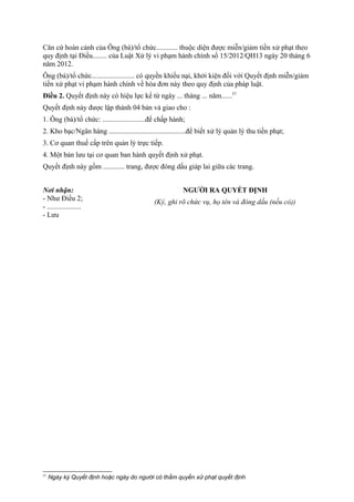 Căn cứ hoàn cảnh của Ông (bà)/tổ chức............ thuộc diện được miễn/giảm tiền xử phạt theo
quy định tại Điều........ của Luật Xử lý vi phạm hành chính số 15/2012/QH13 ngày 20 tháng 6
năm 2012.
Ông (bà)/tổ chức........................ có quyền khiếu nại, khởi kiện đối với Quyết định miễn/giảm
tiền xử phạt vi phạm hành chính về hóa đơn này theo quy định của pháp luật.
Điều 2. Quyết định này có hiệu lực kể từ ngày ... tháng ... năm......57
Quyết định này được lập thành 04 bản và giao cho :
1. Ông (bà)/tổ chức: ........................để chấp hành;
2. Kho bạc/Ngân hàng ...........................................để biết xử lý quản lý thu tiền phạt;
3. Cơ quan thuế cấp trên quản lý trực tiếp.
4. Một bản lưu tại cơ quan ban hành quyết định xử phạt.
Quyết định này gồm ............ trang, được đóng dấu giáp lai giữa các trang.
Nơi nhận:
- Như Điều 2;
- ...................
- Lưu
NGƯỜI RA QUYẾT ĐỊNH
(Ký, ghi rõ chức vụ, họ tên và đóng dấu (nếu có))
57
Ngày ký Quyết định hoặc ngày do người có thẩm quyền xử phạt quyết định
 