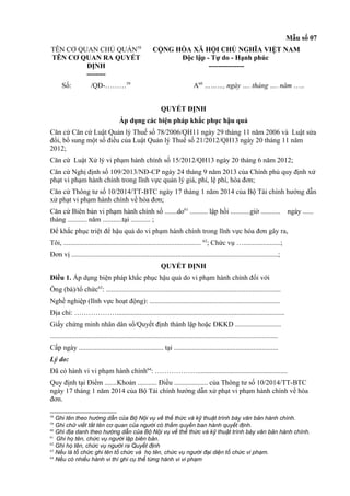 Mẫu số 07
TÊN CƠ QUAN CHỦ QUẢN58
TÊN CƠ QUAN RA QUYẾT
ĐỊNH
--------
CỘNG HÒA XÃ HỘI CHỦ NGHĨA VIỆT NAM
Độc lập - Tự do - Hạnh phúc
---------------
Số: /QĐ-………59
A60
………, ngày …. tháng …. năm …..
QUYẾT ĐỊNH
Áp dụng các biện pháp khắc phục hậu quả
Căn cứ Căn cứ Luật Quản lý Thuế số 78/2006/QH11 ngày 29 tháng 11 năm 2006 và Luật sửa
đổi, bổ sung một số điều của Luật Quản lý Thuế số 21/2012/QH13 ngày 20 tháng 11 năm
2012;
Căn cứ Luật Xử lý vi phạm hành chính số 15/2012/QH13 ngày 20 tháng 6 năm 2012;
Căn cứ Nghị định số 109/2013/NĐ-CP ngày 24 tháng 9 năm 2013 của Chính phủ quy định xử
phạt vi phạm hành chính trong lĩnh vực quản lý giá, phí, lệ phí, hóa đơn;
Căn cứ Thông tư số 10/2014/TT-BTC ngày 17 tháng 1 năm 2014 của Bộ Tài chính hướng dẫn
xử phạt vi phạm hành chính về hóa đơn;
Căn cứ Biên bản vi phạm hành chính số .......do61
.......... lập hồi ...........giờ ........... ngày ......
tháng ........... năm ...........tại ........... ;
Để khắc phục triệt để hậu quả do vi phạm hành chính trong lĩnh vực hóa đơn gây ra,
Tôi, .............................................................................. 62
; Chức vụ ….....................;
Đơn vị .....................................................................................................................;
QUYẾT ĐỊNH
Điều 1. Áp dụng biện pháp khắc phục hậu quả do vi phạm hành chính đối với
Ông (bà)/tổ chức63
: ...................................................................................................
Nghề nghiệp (lĩnh vực hoạt động): ..........................................................................
Địa chỉ: ………………...............................................................................................
Giấy chứng minh nhân dân số/Quyết định thành lập hoặc ĐKKD ..........................
.................................................................................................................................
Cấp ngày ................................................ tại ...........................................................
Lý do:
Đã có hành vi vi phạm hành chính64
: ………………...................................................
Quy định tại Điểm .......Khoản ........... Điều ................... của Thông tư số 10/2014/TT-BTC
ngày 17 tháng 1 năm 2014 của Bộ Tài chính hướng dẫn xử phạt vi phạm hành chính về hóa
đơn.
58
Ghi tên theo hướng dẫn của Bộ Nội vụ về thể thức và kỹ thuật trình bày văn bản hành chính.
59
Ghi chữ viết tắt tên cơ quan của người có thẩm quyền ban hành quyết định.
60
Ghi địa danh theo hướng dẫn của Bộ Nội vụ về thể thức và kỹ thuật trình bày văn bản hành chính.
61
Ghi họ tên, chức vụ người lập biên bản.
62
Ghi họ tên, chức vụ người ra Quyết định
63
Nếu là tổ chức ghi tên tổ chức và họ tên, chức vụ người đại diện tổ chức vi phạm.
64
Nếu có nhiều hành vi thì ghi cụ thể từng hành vi vi phạm
 