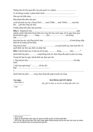 Những tình tiết liên quan đến việc giải quyết vụ vi phạm: ……….............................
Lý do không xử phạt vi phạm hành chính: ...............................................................
Hậu quả cần khắc phục:………………………………………………………………….
Biện pháp khắc phục hậu quả::
a) Số tiền thuế truy thu: (Thuế GTGT:….., thuế TTĐB:…., thuế TNDN:……, thuế nhà
đất:.....) ghi theo từng sắc thuế.
b) Biện pháp khắc phục hậu quả khác:…………………………………………………
Điều 2. Ông(bà)/tổ chức ............................................................................................. phải
nghiêm chỉnh chấp hành Quyết định này trong thời hạn mười ngày, kể từ ngày được giao
Quyết định là ngày .............. tháng ............. năm ................................. trừ trường
hợp .................65
.
Quá thời hạn này, nếu Ông (bà)/tổ chức ....................................................... cố tình không chấp
hành thì bị cưỡng chế thi hành..
Ông (bà)/tổ chức: ........................................................... có quyền khiếu nại, khởi kiện đối với
quyết định này theo quy định của pháp luật.
Điều 3. Quyết định này có hiệu lực kể từ ngày ................. tháng ................. năm ............ 66
Quyết định này gồm ................. trang không tách rời, được đóng dấu giáp lai giữa các trang.
Trong thời hạn ba ngày, Quyết định này được gửi cho:
1. Ông (bà)/tổ chức: ............................................................................................... để chấp
hành;
2. Kho bạc/ngân hàng67
................ để thu tiền
phạt ....................................................................
3. …………...................................................................................................................................
Quyết định này gồm ......... trang, được đóng dấu giáp lai giữa các trang.
Nơi nhận:
- Như Điều 3;
- ...................
- Lưu
NGƯỜI RA QUYẾT ĐỊNH
(Ký, ghi rõ chức vụ, họ tên và đóng dấu (nếu có))
65
Ghi rõ lý do
66
Ngày ký Quyết định hoặc ngày do người có thẩm quyền xử phạt quyết định
67
Ghi rõ tên, địa chỉ Kho bạc nhà nước (hoặc Ngân hàng thương mại do Kho bạc nhà nước ủy nhiệm
thu) mà cá nhân/tổ chức bị xử phạt phải nộp tiền.
 