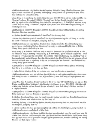 a.1) Phạt cảnh cáo nếu việc lập hóa đơn không đúng thời điểm không dẫn đến chậm thực hiện
nghĩa vụ thuế và có tình tiết giảm nhẹ. Trường hợp không có tình tiết giảm nhẹ thì phạt tiền ở
mức tối thiểu của khung hình phạt.
Ví dụ: Công ty C giao hàng cho khách hàng vào ngày 01/3/2014 (căn cứ vào phiếu xuất kho của
Công ty C), nhưng đến ngày 03/3/2014 Công ty C mới lập hóa đơn để giao cho khách hàng.
Việc lập hóa đơn như trên là không đúng thời điểm nhưng Công ty C đã kê khai, nộp thuế trong
kỳ tính thuế của tháng 3/2014 nên Công ty C bị xử phạt ở mức 4.000.000 đồng (do không có
tình tiết giảm nhẹ).
a.2) Phạt tiền từ 4.000.000 đồng đến 8.000.000 đồng đối với hành vi khác lập hóa đơn không
đúng thời điểm theo quy định.
b) Lập hóa đơn không theo thứ tự từ số nhỏ đến số lớn theo quy định.
Hóa đơn được lập liên tục từ số nhỏ đến số lớn thực hiện theo hướng dẫn tại Thông tư của Bộ
Tài chính về hóa đơn bán hàng hóa, cung ứng dịch vụ.
b.1) Phạt cảnh cáo nếu việc lập hóa đơn thực hiện liên tục từ số nhỏ đến số lớn nhưng khác
quyển (quyển có số thứ tự lớn hơn dùng trước), tổ chức, cá nhân sau khi phát hiện ra đã hủy
(không dùng) quyển có số thứ tự bé hơn.
Ví dụ: Công ty X có nhiều cơ sở bán hàng. Công ty X phân chia các quyển hóa đơn đặt in cho
các cơ sở bán hàng. Cửa hàng Y thuộc Công ty X được nhận 2 quyển hóa đơn (quyển thứ 1 từ số
501 đến số 550 và quyển thứ 2 từ số 551 đến số 600). Nhân viên bán hàng của cửa hàng Y đã sử
dụng quyển thứ 2 trước (hóa đơn được lập liên tục từ số nhỏ đến số lớn). Sau khi sử dụng một số
hóa đơn mới phát hiện ra, cửa hàng Y tiếp tục sử dụng quyển hóa đơn thứ 2 cho đến hết và hủy
(không dùng) quyển thứ nhất.
b.2) Phạt tiền từ 4.000.000 đồng đến 8.000.000 đồng đối với hành vi khác lập hóa đơn không
theo thứ tự từ số nhỏ đến số lớn theo quy định.
c) Ngày ghi trên hóa đơn đã lập xảy ra trước ngày mua hóa đơn của cơ quan thuế;
c.1) Phạt cảnh cáo nếu ngày ghi trên hóa đơn đã lập xảy ra trước ngày mua hóa đơn của cơ quan
thuế nhưng tổ chức, cá nhân đã kê khai, nộp thuế vào kỳ khai thuế đúng với ngày ghi trên hóa
đơn.
Ví dụ: Nhà thầu A mua hóa đơn do Cục thuế B đặt in vào ngày 01/4/2014 nhưng khi lập hóa đơn
để giao cho khách hàng Nhà thầu A lại ghi ngày trên hóa đơn là ngày 28/3/2014. Nhà thầu A đã
kê khai, nộp thuế đối với hóa đơn đã lập nêu trên vào kỳ khai thuế tháng 3/2014 thì nhà thầu A
bị xử phạt cảnh cáo.
c.2) Phạt tiền từ 4.000.000 đồng đến 8.000.000 đồng đối với hành vi khác ghi ngày trên hóa đơn
đã lập trước ngày mua hóa đơn của cơ quan thuế.
d) Lập hóa đơn nhưng không giao cho người mua, trừ trường hợp trên hóa đơn ghi rõ người mua
không lấy hóa đơn hoặc hóa đơn được lập theo bảng kê;
đ) Không lập bảng kê hoặc không lập hóa đơn tổng hợp theo quy định của pháp luật về hóa đơn
bán hàng hóa, cung ứng dịch vụ;
e) Lập sai loại hóa đơn theo quy định của pháp luật về hóa đơn bán hàng hóa, cung ứng dịch vụ
và đã giao cho người mua hoặc đã kê khai thuế.
e.1) Phạt cảnh cáo nếu việc lập sai loại hóa đơn theo quy định và đã giao cho người mua hoặc đã
kê khai thuế, bên bán và bên mua phát hiện việc lập sai loại hóa đơn và lập lại loại hóa đơn đúng
theo quy định trước khi cơ quan thuế công bố quyết định thanh tra, kiểm tra và không ảnh hưởng
đến việc xác định nghĩa vụ thuế
 