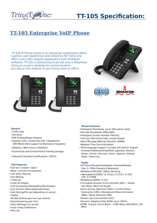 TT-105 Specification:
TT-105 Enterprise VoIP Phone
TT-105 IP Phone series is an industrial masterpiece offers
superior user experience and simplicity for home and
office users with elegant appearance and intelligent
software. TT-105 is positioning to be not only a telephone
siting on a user’s desktop for communication,
but also a nice artwork in your living room or office.
Generic
•2 SIP Lines
•HD Voice
•POE Enabled/Power Adapter
•Handset (HS) / Hands‐free (HF) / Headphone
(HP) Model (EHS support for Plantronics headsets)
•Desktop / Wall‐mount installation
•Economical and Environmental friendly package
•Industrial Standard Certifications: CE/FCC
Call Features
•Call out / answer / reject
•Mute / unmute (microphone)
•Call Hold / Resume
•Call Waiting
• Intercom
•Caller ID Display
•Call Forwarding (Always/Busy/No Answer)
•Call Transfer (Attended/Unattended)
•Call Parking/Pick‐up (depending on server)
• Redial
•Do‐Not‐Disturb (per line / per phone)
•Auto‐Answering (per line)
•Voice Message (on server)
•Local 3‐way Conference
•Hot Line
Phone Features
•Intelligent Phonebook (up to 500 entries total)
•Remote Phonebook (XML/LDAP)
•Intelligent Contact Number Filtering
•Call log (100 entries total, in/out/missed)
•Voice Message Waiting Indication (VMWI)
•Network Time Synchronization
• Multi‐language support in screen and web UI: English,
Chinese(Traditional/Simplified), Japanese, Russian,
Italian, Turkish, Germany, Dutch, Spanish, Hebrew,
Polish, French etc.
Audio
•HD Voice Microphone/Speaker (Handset/Hands‐
free, 0~7KHz Frequency Response)
•Wideband ADC/DAC 16KHz Sampling
• Narrowband CODEC: G.711a/u, G.723.1, G.726‐
32K, G.729AB
•Wideband CODEC: G.722
•Full‐duplex Acoustic Echo Canceller (AEC) – Hands‐
free Mode, 96ms tail‐length
•Voice Activity Detection (VAD) / Comfort Noise
Generation (CNG) / Background Noise Estimation
(BNE) / Noise Reduction (NR)
•Packet Loss Concealment (PLC)
•Dynamic Adaptive Jitter Buffer up to 300ms
•DTMF: In‐band, Out‐of‐Band – DTMF‐Relay (RFC2833) / SIP
INFO
 